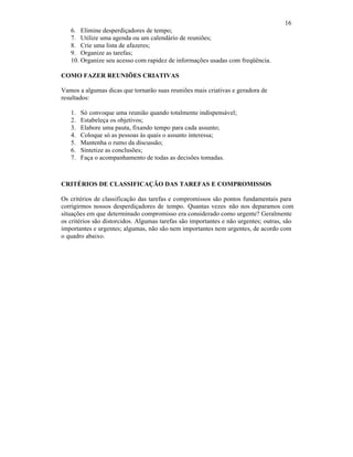 16
6. Elimine desperdiçadores de tempo;
7. Utilize uma agenda ou um calendário de reuniões;
8. Crie uma lista de afazeres;
9. Organize as tarefas;
10. Organize seu acesso com rapidez de informações usadas com freqüência.
COMO FAZER REUNIÕES CRIATIVAS
Vamos a algumas dicas que tornarão suas reuniões mais criativas e geradora de
resultados:
1. Só convoque uma reunião quando totalmente indispensável;
2. Estabeleça os objetivos;
3. Elabore uma pauta, fixando tempo para cada assunto;
4. Coloque só as pessoas às quais o assunto interessa;
5. Mantenha o rumo da discussão;
6. Sintetize as conclusões;
7. Faça o acompanhamento de todas as decisões tomadas.
CRITÉRIOS DE CLASSIFICAÇÃO DAS TAREFAS E COMPROMISSOS
Os critérios de classificação das tarefas e compromissos são pontos fundamentais para
corrigirmos nossos desperdiçadores de tempo. Quantas vezes não nos deparamos com
situações em que determinado compromisso era considerado como urgente? Geralmente
os critérios são distorcidos. Algumas tarefas são importantes e não urgentes; outras, são
importantes e urgentes; algumas, não são nem importantes nem urgentes, de acordo com
o quadro abaixo.
 