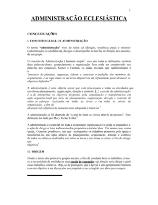2
ADMINISTRAÇÃO ECLESIÁSTICA
CONCEITUAÇÕES
I. CONCEITO GERAL DE ADMINISTRAÇÃO
O termo “administração” vem do latim ad (direção, tendência para) e minister
(subordinação ou obediência), designa o desempenho de tarefas de direção dos assuntos
de um grupo.
O conceito de Administração é bastante amplo
1
, mas em todas as definições existem
duas palavras-chave: gerenciamento e organização. Isso pode ser comprovado nas
palavras dos estudiosos Stoner e Feeman, os quais ensinam que Administração é
o
"processo de planejar, organizar, liderar e controlar o trabalho dos membros da
organização, e de usar todos os recursos disponíveis da organização para alcançar os
objetivos definidos"
2
A administração é uma ciência social que está relacionada a todas as atividades que
envolvem planejamento, organização, direção e controle. [...] a tarefa da administração
é a de interpretar os objetivos propostos pela organização e transformá-los em
ação organizacional por meio de planejamento, organização, direção e controle de
todos os esforços realizados em todas as áreas e em todos os níveis da
organização, a fim de
alcançar tais objetivos de maneira mais adequada à situação.
3
A administração já foi chamada de “a arte de fazer as coisas através de pessoas”. Esta
definição foi dada por Mary Parker Follet.
4
A administração é essencial em toda a cooperação organizada (e a igreja se enquadra), é
a ação de dirigir o bom andamento dos propósitos estabelecidos. Em nosso caso, como
igreja,. O pastor, presbítero, tem que acompanhar os objetivos propostos pela igreja e
transformá-los em ação através de planejamento, organização, direção e controle
de todos os esforços realizados em todas as áreas e em todos os níveis a fim de atingir
tais
objetivos
5
II. ORIGEM
Desde o início dos primeiros grupos sociais, a fim de conduzir bem os trabalhos, criou-
se a necessidade de estabelecer uma escala de comando cuja função seria dirigir e gerir
esses trabalhos coletivos. Diga-se de passagem, que a Igreja é um agrupamento humano
com um objetivo a ser alcançado, um propósito a ser atingido, um alvo para cumprir.
 