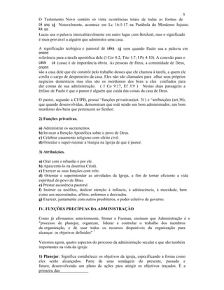 5
O Testamento Novo contém só vinte ocorrências totais de todas as formas de
oi
kvvkvv
ono
m,,m,,
oj.... Notavelmente, acontece em Lc 16:1-17 na Parábola do Mordomo Injusto.
Lucas usa o palavra intercabiavelmente em outro lugar com δουλοσ, mas o significado
é mais provável a alguém que administra uma casa.
A significação teológica e pastoral de oikvvkvv
onom,,m,,
oj vem quando Paulo usa a palavra em
referência para a tarefa apostólica dele (I Cor 4:2; Tito 1:7; I Pe 4:10). A conexão para o
oikvvkvv
onom,,m,,
oi (casa) é de importância óbvia. As pessoas de Deus, a comunidade de Deus,
são a casa dele que ele constrói pelo trabalho desses que ele chamou à tarefa, a quem ele
confia o cargo de despenseiro da casa. Eles não são chamados para olhar seus próprios
negócios domésticos mas eles são os mordomos dos bens a eles confiados para
dar contas de sua administração. ( I Co 9:17, Ef 3:9 ) Nestas duas passagens a
ênfase de Paulo é que o pastor é alguém que cuida das coisas da casa de Deus.
O pastor, segundo a CI/IPB, possui “funções privativas(art. 31) e “atribuições (art.36),
que quando desenvolvidas, demonstram que está sendo um bom administrador, um bom
mordomo dos bens que pertencem ao Senhor:
2) Funções privativas.
a) Administrar os sacramentos.
b) Invocar a Benção Apostólica sobre o povo de Deus.
c) Celebrar casamento religioso com efeito civil.
d) Orientar e supervisionar a liturgia na Igreja de que é pastor.
3) Atribuições.
a) Orar com o rebanho e por ele.
b) Apascentá-lo na doutrina Cristã.
c) Exercer as suas funções com zelo.
d) Orientar e superintender as atividades da Igreja, a fim de tornar eficiente a vida
espiritual do povo de Deus.
e) Prestar assistência pastoral.
f) Instruir os neófitos, dedicar atenção à infância, à adolescência, à mocidade, bem
como aos necessitados, aflitos, enfermos e desviados.
g) Exercer, juntamente com outros presbíteros, o poder coletivo de governo.
IV. FUNÇÕES PRECÍPUAS DA ADMINISTRAÇÃO
Como já afirmamos anteriormente, Stoner e Feeman, ensinam que Administração é o
"processo de planejar, organizar, liderar e controlar o trabalho dos membros
da organização, e de usar todos os recursos disponíveis da organização para
alcançar os objetivos definidos"
7
Veremos agora, quatro aspectos do processo da administração secular e que são também
importantes na vida da igreja:
1) Planejar: Significa esstabelecer os objetivos da igreja, especificando a forma como
eles serão alcançados. Parte de uma sondagem do presente, passado e
futuro, desenvolvendo um plano de ações para atingir os objetivos traçados. É a
primeira das
 