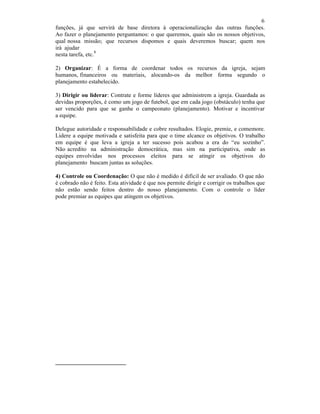 6
funções, já que servirá de base diretora à operacionalização das outras funções.
Ao fazer o planejamento perguntamos: o que queremos, quais são os nossos objetivos,
qual nossa missão; que recursos dispomos e quais deveremos buscar; quem nos
irá ajudar
nesta tarefa, etc.
8
2) Organizar: É a forma de coordenar todos os recursos da igreja, sejam
humanos, financeiros ou materiais, alocando-os da melhor forma segundo o
planejamento estabelecido.
3) Dirigir ou liderar: Contrate e forme líderes que administrem a igreja. Guardada as
devidas proporções, é como um jogo de futebol, que em cada jogo (obstáculo) tenha que
ser vencido para que se ganhe o campeonato (planejamento). Motivar e incentivar
a equipe.
Delegue autoridade e responsabilidade e cobre resultados. Elogie, premie, e comemore.
Lidere a equipe motivada e satisfeita para que o time alcance os objetivos. O trabalho
em equipe é que leva a igreja a ter sucesso pois acabou a era do “eu sozinho”.
Não acredito na administração democrática, mas sim na participativa, onde as
equipes envolvidas nos processos eleitos para se atingir os objetivos do
planejamento buscam juntas as soluções.
4) Controle ou Coordenação: O que não é medido é difícil de ser avaliado. O que não
é cobrado não é feito. Esta atividade é que nos permite dirigir e corrigir os trabalhos que
não estão sendo feitos dentro do nosso planejamento. Com o controle o líder
pode premiar as equipes que atingem os objetivos.
 