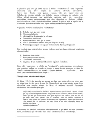 8
É provável que você já tenha ouvido o termo "workaholic".É uma expressão
americana que teve origem na palavra alcoholic (alcoólatra).
Serve para denotar uma pessoa viciada, não em álcool mas em
trabalho. As pessoas viciadas em trabalho sempre existiram, no entanto, esta
última década acentuou sua existência motivada pela alta competição,
necessidade (talvez mais adequado seria dizer obsessão) por dinheiro, vaidade,
sobrevivência ou ainda alguma necessidade pessoal de provar algo a alguém ou a
si mesmo. Podemos encontrar esta figura também no Ministério pastoral.
Veja como podemos caracterizar o "workaholic":
1. Trabalha mais que onze horas
2. Almoça trabalhando
3. Não tira férias de vinte dias há três anos
4. Eternamente insatisfeito
5. Acha que trabalha mais que os outros
6. Fala ao telefone mais de uma hora por dia (13% do dia)
7. Avalia as pessoas pelo seu aspecto profissional e, depois, pelo pessoal
Em corolário das características acima, podemos antever alguns sintomas geralmente
diagnosticados:
1. Ambiente tenso no lar;
2. Sensação de fracasso pessoal;
3. Dificuldades financeiras;
4. Exigência de um padrão de vida sempre superior, ou melhor.
Para não recebermos o rótulo de "workaholic", primeiramente, necessitamos
nos organizar melhor em relação ao tempo e, dessa forma, conhecer os tipos de
"ladrões ou desperdiçadores de tempo", e como podemos resolvê-los. Mas
antes, precisamos entender que o tempo é :
Tempo: uma estrutura teológica
O Salmo 118:24 não deveria ser apenas um fato mas nosso alvo em nosso uso
do tempo: este é o dia que o Senhor fez. Nosso alvo é que nosso uso do tempo deste
dia reflita uma genuína autoria de Deus. O puritano Jeremiah Burroughs
estabeleceu um excelente princípio:
Esteja certo de seu chamado para todo empreendimento que você tiver à frente. Mesmo
que seja o menor empreendimento, esteja certo de seu chamado para o mesmo. Então,
com o que for que se encontrar, você pode aquietar seu coração com isto: eu sei
que estou onde Deus gostaria que eu estivesse. Nada no mundo aquietará o
coração tanto quanto isto: quando me encontro com alguma cruz, eu sei que estou onde
Deus gostaria que eu estivesse, em meu lugar e em meu chamado: estou no
trabalho que Deus
estabeleceu para mim.
10
Claramente isto envolve considerar antecipadamente o que Deus nos tem chamado a
fazer, confiante de que este será o mais feliz e satisfatório uso de nosso tempo.
 