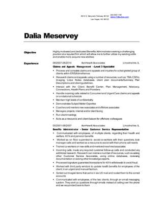 8610 S. Mary land Parkway #2132 
Las Vegas, NV 89123 
224-545-1195 
dalrey77@y ahoo.com 
Dalia Meservey 
Objective Highly motivated and dedicated Benefits Administrator seeking a challenging 
position at a reputed firm which will allow me to further utilize my existing skills 
and enable me to acquire new abilities 
Experience 
08/2007-06/2014 AonHewitt Associates Lincolnshire, IL 
Claims and Appeals Management - Level 3 Specialist 
 Process and complete claims and appeals and inquiries for a designated group of 
clients within ERISA timeframes 
 Research claims and appeals using a number of resources; such as, TBA, CSPro, 
Imaging, Lotus Notes databases, client plan documents/Summary Plan 
Descriptions and client guidelines. 
 Interact with the Client, Benefit Center, Plan Management, Advocacy, 
Connections, Health Plans and Providers 
 Handle incoming calls related to Concurrent and Urgent Care claims and appeals 
on a rotational schedule 
 Maintain high levels of confidentiality 
 Demonstrates Subject Matter Expertise 
 Coaches and mentors new associates and offshore associates 
 Manages projects: internal and/or client facing 
 Run client meetings 
 Acts as a resource and client liaison for offshore colleagues 
05/2001-08/2007 AonHewitt Associates Lincolnshire, IL 
Benefits Administrator – Senior Customer Service Representative 
 Communicated with employees, of multiple clients, regarding their health and 
welfare, 401k and pension benefits 
 Worked as on floor supervisor to assist co-workers with their questions, took 
manager calls and worked as a resource to assist with their phone call needs 
 Trained co-workers on new skills and mentored new hired associates 
 Incoming calls, made any required customer follow-up calls and conducted any 
additional research. Research can involve a number of resources, such as asking 
other Customer Service Associates, using online databases, reviewing 
documentation or asking other knowledge experts. 
 Processed signature guaranteed transactions for 401k withdrawals to avoid fraud. 
 Worked with third party vendors to update health benefits for employees of the 
client, in an urgent and manual fashion. 
 Sorted out imaged items that came in via US mail and routed them to the correct 
accounts 
 Communicated with employees, of the two clients, through an email messaging 
system. They sent us questions through emails instead of calling over the phone 
and we responded back to them 
 