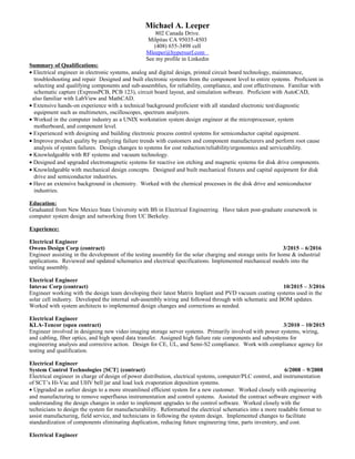 Michael A. Leeper
802 Canada Drive.
Milpitas CA 95035-4503
(408) 655-3498 cell
Mleeper@hypersurf.com
See my profile in Linkedin
Summary of Qualifications:
• Electrical engineer in electronic systems, analog and digital design, printed circuit board technology, maintenance,
troubleshooting and repair Designed and built electronic systems from the component level to entire systems. Proficient in
selecting and qualifying components and sub-assemblies, for reliability, compliance, and cost effectiveness. Familiar with
schematic capture (ExpressPCB, PCB 123), circuit board layout, and simulation software. Proficient with AutoCAD,
also familiar with LabView and MathCAD.
• Extensive hands-on experience with a technical background proficient with all standard electronic test/diagnostic
equipment such as multimeters, oscilloscopes, spectrum analyzers.
• Worked in the computer industry as a UNIX workstation system design engineer at the microprocessor, system
motherboard, and component level.
• Experienced with designing and building electronic process control systems for semiconductor capital equipment.
• Improve product quality by analyzing failure trends with customers and component manufacturers and perform root cause
analysis of system failures. Design changes to systems for cost reduction/reliability/ergonomics and serviceability.
• Knowledgeable with RF systems and vacuum technology.
• Designed and upgraded electromagnetic systems for reactive ion etching and magnetic systems for disk drive components.
• Knowledgeable with mechanical design concepts. Designed and built mechanical fixtures and capital equipment for disk
drive and semiconductor industries.
• Have an extensive background in chemistry. Worked with the chemical processes in the disk drive and semiconductor
industries.
Education:
Graduated from New Mexico State University with BS in Electrical Engineering. Have taken post-graduate coursework in
computer system design and networking from UC Berkeley.
Experience:
Electrical Engineer
Owens Design Corp (contract) 3/2015 – 6/2016
Engineer assisting in the development of the testing assembly for the solar charging and storage units for home & industrial
applications. Reviewed and updated schematics and electrical specifications. Implemented mechanical models into the
testing assembly.
Electrical Engineer
Intevac Corp (contract) 10/2015 – 3/2016
Engineer working with the design team developing their latest Matrix Implant and PVD vacuum coating systems used in the
solar cell industry. Developed the internal sub-assembly wiring and followed through with schematic and BOM updates.
Worked with system architects to implemented design changes and corrections as needed.
Electrical Engineer
KLA-Tencor (open contract) 3/2010 – 10/2015
Engineer involved in designing new video imaging storage server systems. Primarily involved with power systems, wiring,
and cabling, fiber optics, and high speed data transfer. Assigned high failure rate components and subsystems for
engineering analysis and corrective action. Design for CE, UL, and Semi-S2 compliance. Work with compliance agency for
testing and qualification.
Electrical Engineer
System Control Technologies {SCT} (contract) 6/2008 – 9/2008
Electrical engineer in charge of design of power distribution, electrical systems, computer/PLC control, and instrumentation
of SCT’s Hi-Vac and UHV bell jar and load lock evaporation deposition systems.
• Upgraded an earlier design to a more streamlined efficient system for a new customer. Worked closely with engineering
and manufacturing to remove superfluous instrumentation and control systems. Assisted the contract software engineer with
understanding the design changes in order to implement upgrades to the control software. Worked closely with the
technicians to design the system for manufacturability. Reformatted the electrical schematics into a more readable format to
assist manufacturing, field service, and technicians in following the system design. Implemented changes to facilitate
standardization of components eliminating duplication, reducing future engineering time, parts inventory, and cost.
Electrical Engineer
 