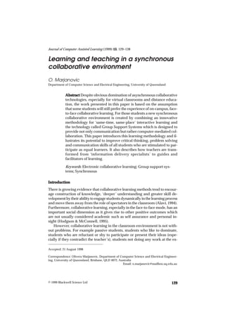 Journal of Computer Assisted Learningand teaching in a synchronous environment 129
                           Learning (1999) 15 129–138
                                            15,


Learning and teaching in a synchronous
collaborative environment
O. Marjanovic
Department of Computer Science and Electrical Engineering, University of Queensland


            Abstract Despite obvious domination of asynchronous collaborative
            technologies, especially for virtual classrooms and distance educa-
            tion, the work presented in this paper is based on the assumption
            that some students will still prefer the experience of on-campus, face-
            to-face collaborative learning. For those students a new synchronous
            collaborative environment is created by combining an innovative
            methodology for ‘same-time, same-place’ interactive learning and
            the technology called Group Support Systems which is designed to
            provide not only communication but rather computer-mediated col-
            laboration. This paper introduces this learning methodology and il-
            lustrates its potential to improve critical thinking, problem solving
            and communication skills of all students who are stimulated to par-
            ticipate as equal learners. It also describes how teachers are trans-
            formed from ‘information delivery specialists’ to guides and
            facilitators of learning.

            Keywords: Electronic collaborative learning; Group support sys-
            tems; Synchronous

Introduction
There is growing evidence that collaborative learning methods tend to encour-
age construction of knowledge, ‘deeper’ understanding and greater skill de-
velopment by their ability to engage students dynamically in the learning process
and move them away from the role of spectators in the classroom (Alavi, 1994).
Furthermore, collaborative learning, especially in the face-to-face mode, has an
important social dimension as it gives rise to other positive outcomes which
are not usually considered academic such as self assurance and personal in-
sight (Hodgson & McConnell, 1995).
    However, collaborative learning in the classroom environment is not with-
out problems. For example passive students, students who like to dominate,
students who are reluctant or shy to participate or present their ideas (espe-
cially if they contradict the teacher’s), students not doing any work at the ex-

Accepted: 21 August 1998

Correspondence: Olivera Marjanovic, Department of Computer Science and Electrical Engineer-
ing, University of Queensland, Brisbane, QLD 4072, Australia
                                                     Email: o.marjanovic@mailbox.uq.edu.au




© 1999 Blackwell Science Ltd Journal of Computer Assisted Learning, 15 129–138
                         Ltd,                                       15,                129
 