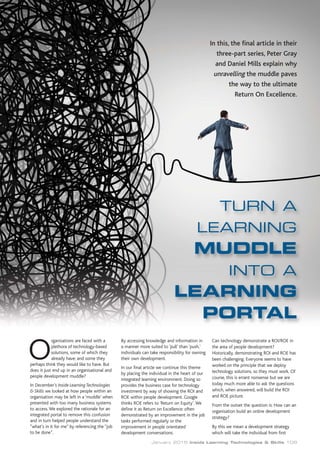 January 2015 Inside Learning Technologies & Skills 109
In this, the final article in their
three-part series, Peter Gray
and Daniel Mills explain why
unravelling the muddle paves
the way to the ultimate
Return On Excellence.
TURN A
LEARNING
MUDDLE
INTO A
LEARNING
PORTAL
rganisations are faced with a
plethora of technology-based
solutions, some of which they
already have; and some they
perhaps think they would like to have. But
does it just end up in an organisational and
people development muddle?
In December’s Inside Learning Technologies
& Skills we looked at how people within an
organisation may be left in a ‘muddle’ when
presented with too many business systems
to access.We explored the rationale for an
integrated portal to remove this confusion
and in turn helped people understand the
“what’s in it for me” by referencing the “job
to be done”.
By accessing knowledge and information in
a manner more suited to ‘pull’ than ‘push,’
individuals can take responsibility for owning
their own development.
In our final article we continue this theme
by placing the individual in the heart of our
integrated learning environment. Doing so
provides the business case for technology
investment by way of showing the ROI and
ROE within people development. Google
thinks ROE refers to ‘Return on Equity’.We
define it as Return on Excellence: often
demonstrated by an improvement in the job
tasks performed regularly or the
improvement in people orientated
development conversations.
Can technology demonstrate a ROI/ROE in
the area of people development?
Historically, demonstrating ROI and ROE has
been challenging. Everyone seems to have
worked on the principle that we deploy
technology solutions, so they must work. Of
course, this is errant nonsense but we are
today much more able to ask the questions
which, when answered, will build the ROI
and ROE picture.
From the outset the question is: How can an
organisation build an online development
strategy?
By this we mean a development strategy
which will take the individual from first
O
 