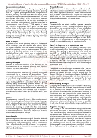 International Journal of Trend in Scientific Research and Development (IJTSRD) @ www.ijtsrd.com eISSN: 2456-6470
@ IJTSRD | Unique Paper ID – IJTSRD27954 | Volume – 3 | Issue – 5 | July - August 2019 Page 2357
Determination strategies
There are some ways such as finding meaning finding
guessing meaning from the language structure, guessing
from an L1 cognate, guessing from context, using reference
materials, or asking someone. From thesefourchoices,these
strategies assist getting knowledge of a new word. The new
word’s part of speech, which enable for learners in guessing
process, may be noticed by the learners. “Cognates are
words in different languages which have descended from a
common parent word.” (Schmitt1997) It is easier to guess
and remember new words if the L2 words correlate with
mother tongue of the learners. In spoken communication,
meaning can be predicted through gesture or intonation. In
reading activity, the meaning of the word can be deduced
from the surrounding words in the text. Another way of
finding the meaning of the words is by using reference
materials; dictionary.
Social Strategies
A method to find a new meaning uses social strategy of
asking someone, especially teacher, who knows. When
teachers are asked for help, they give various way such as,
giving L1 translation, synonym, paraphrasing the definition,
and so forth. The best and easy way for learners is L1
translation.However,theremaybesomeerroneous meaning
because there may be no exact definition with L1. It is also
necessary for learners to know collocational, stylistic and
syntactic differences.
Memory Strategies
Memory is obviously essential to all learning and so
prominently in second language learning. And memory
relates to any language learning.
“Research in memory suggests that words are stored and
remembered in a network of associations. These
associations can be of many types and be linked in a number
of ways. Words in our mental lexicon,forexample,aretied to
each other not only by meaning, form and sound, but also by
sight.” (Nattinger 1998) It is important to hold the span of
memory. Many memorizing systems depend on the
principles of association and imagination. Rote learning (or
learning by heart) is known to be the best. Mnemonics is
associated with known word, imagery form, or grouping.
Many kinds of previous known words combine with a new
word.
Imagery
By studying new words with pictures of themeaning is more
useful than studying its definitions. Linking target language
words with image has seemed better than linking with their
mother tongue. On the other hand, learners are able to
innovate the meaning of word with their own mental
pictures. Reading theparagraphrepeatedlyis notas effective
as mental imagination. A new word is related to learner’s
personal experience of the concept.
Related words
New words can also be connected with the other words of
the foreign language the learners have already known. It
contains some kind of relationship, such as coordination
(rice – other kinds of grains like wheat, rye), synonym, or
antonym. Some words are similar inmeaningwhichrelateto
other words in their set.
Unrelated words
Unlike related words, it is also effective for learners to be
able to connect the words which is no relation withtheword
each other. Peg or hook words is a kind of unrelated word.
First, learners have to memorise a rhyme like ‘one is bun,
two is shoe, etc.’ Then, imagination picture is set up for the
word to be remembered and the peg word.
Grouping
To get assist for learners to recall the vocabulary, a crucial
way is grouping. Learners are able to collect the words into
group. When learners are given lists of some vocabulary,
they can recall the words randomly, which are belonging to
each meaning. To improve recall, it is important for learners
to catagoirise the same -word group. However, it is more
convenient for learners who are moreproficientinlanguage.
List of words in single column is not as good as list of words
in diagonal. The target words can be collected together in a
story or in sentences naturally or used in sentences.
Word’s orthographical or phonological form
In order to make easy to recall, concentrating on the target
word’s orthographical or phonological form is taken into
account. The spelling or pronunciation of a word can
explicitly be studied. It is easier to remember that
orthographical form of a word is visualized and another one
is to make a mental representation of the sound of a word.
Whatever the shape of word itis,themostprominentfeature
is the initial letter of the word. The most prominent features
for the learners is underlining the first letter or outliningthe
words with lines.
The most scrutinized mnemonic strategy may be a method
combining the phonological forms and meaning of mother
tongue and foreign language. Learners require using the
Keyword Method in which learners have to find a L1 word
which resembles the target L2 word. Then it is needed to
form an image integrating the two concepts. The Keyword
Method is highly effective in upgrading the recall of words.
Other memory strategies
Analysing the word structure is also useful for determining
meaning of words and its affixes, root and word class which
is an effective for integrating its meaning. Through
paraphrasing, learners will be taught the word meaning. In
accordance with the manipulation effort consisting of
reformulating the word’s meaning, this is a memory strategy
improving recall of a word. To upgrade the vocabularyskills,
analyzing and learning the individual words of multi-word
chunks and using it is a helpful way. To be easy to recall the
word, using physical action whilelearningis aneffective one.
Cognitive strategies
This strategy is not concentrated on manipulative mental
processing, although it is the same as memory strategies.
This involves studying vocabulary using with mechanical
means and use it repeatedly. Successively write and say a
word repeat again and again is the mostcommonaroundthe
world. These strategies are used by many learners whohave
high levels of proficiency. Using flash cards and word lists is
the initial exposure to a word. Using aids is another kind of
this strategy. It encourages learners toinvent theirownstyle
for newly learned words by taking notes in class.
 