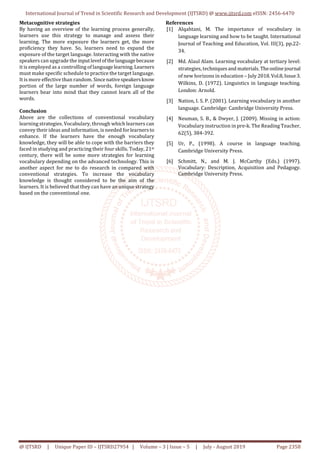 International Journal of Trend in Scientific Research and Development (IJTSRD) @ www.ijtsrd.com eISSN: 2456-6470
@ IJTSRD | Unique Paper ID – IJTSRD27954 | Volume – 3 | Issue – 5 | July - August 2019 Page 2358
Metacognitive strategies
By having an overview of the learning process generally,
learners use this strategy to manage and assess their
learning. The more exposure the learners get, the more
proficiency they have. So, learners need to expand the
exposure of the target language. Interacting with the native
speakers can upgrade the inputlevel ofthelanguagebecause
it is employed as a controlling of languagelearning.Learners
must make specific schedule to practice the target language.
It is more effective than random. Sincenativespeakersknow
portion of the large number of words, foreign language
learners bear into mind that they cannot learn all of the
words.
Conclusion
Above are the collections of conventional vocabulary
learning strategies. Vocabulary, through which learners can
convey their ideas and information, is needed forlearnersto
enhance. If the learners have the enough vocabulary
knowledge, they will be able to cope with the barriers they
faced in studying and practicing their four skills. Today, 21st
century, there will be some more strategies for learning
vocabulary depending on the advanced technology. This is
another aspect for me to do research in compared with
conventional strategies. To increase the vocabulary
knowledge is thought considered to be the aim of the
learners. It is believed that they can have an unique strategy
based on the conventional one.
References
[1] Alqahtani, M. The importance of vocabulary in
language learning and how to be taught. International
Journal of Teaching and Education, Vol. III(3), pp.22-
34.
[2] Md. Alaul Alam. Learning vocabulary at tertiary level:
strategies, techniques and materials.Theonlinejournal
of new horizons in education – July 2018.Vol.8,Issue3.
Wilkins, D. (1972). Linguistics in language teaching.
London: Arnold.
[3] Nation, I. S. P. (2001). Learning vocabulary in another
language. Cambridge: Cambridge University Press.
[4] Neuman, S. B., & Dwyer, J. (2009). Missing in action:
Vocabulary instruction in pre-k. The Reading Teacher,
62(5), 384-392.
[5] Ur, P., (1998). A course in language teaching.
Cambridge University Press.
[6] Schmitt, N., and M. J. McCarthy (Eds.) (1997).
Vocabulary: Description, Acquisition and Pedagogy.
Cambridge University Press.
 