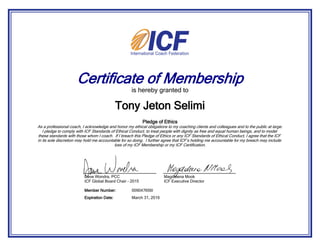 Certificate of Membership
is hereby granted to
Pledge of Ethics
As a professional coach, I acknowledge and honor my ethical obligations to my coaching clients and colleagues and to the public at large.
I pledge to comply with ICF Standards of Ethical Conduct, to treat people with dignity as free and equal human beings, and to model
these standards with those whom I coach. If I breach this Pledge of Ethics or any ICF Standards of Ethical Conduct, I agree that the ICF
in its sole discretion may hold me accountable for so doing. I further agree that ICF’s holding me accountable for my breach may include
loss of my ICF Membership or my ICF Certification.
Tony Jeton Selimi
March 31, 2016Expiration Date:
009047656IMember Number:
Dave Wondra, PCC
ICF Global Board Chair - 2015
Magdalena Mook
ICF Executive Director
 