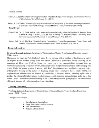 2
Journal Articles
Otiato, F. O. (2016). Police Training in the 21st
Century: An Evaluation of Kenya Police training Curriculum. In
Print.
Otiato, F.O. (2015). Theorizing Police Brutality. In Print
Otiato, F.O. (2014). Effective re-integration of ex-offenders: Kenya policy analysis. International Journal
of Physical and Social Sciences, 4(4), 11-23.
Otiato, F. O. (2014). Collateral effects of incarceration and navigation of the obstacles to employment of
Ex-convicts: a case of Kakamega County (Master’s Thesis, University of Nairobi).
Book Reviews
Otiato, F. O. (2015). Book review: cyber power and national security edited by Franklin D. Kramer, Stuart
H. Starr, & Larry K. Wentz, 2009, pp. 664: Washing, DC National Defense University Press.
International Journal of Research in Social Sciences, 5(1), 205-207.
Otiato, F.O. (2014). The New Primer in Radical Criminology: Critical Perspectives on Crime, Power and
Identity. International Journal of Physical and Social Sciences, 4(2), 193-197.
Research Experience_
Graduate Research Assistant, Department of Administration of Justice, Texas Southern University, August 2013 –
present
Throughout my years as PhD. Student, I ha ve be e n working with a number of faculties on a variety of
projects. I have worked closely with Prof. Helen Greene on a quantitative studies focusing on the evaluation of
H o u s t o n P o lic e S e c u r it y p r o g r a m s . My responsibilities included (but not limited to) conducting a
literature review, analyzing the data using time series analysis and writing up final results. Under the second position, I
worked with Prof. James Opolot on a qualitative research project (ethnography) looking at the culture of
bouncing (night time security) in Texas (fall 2014). My responsibilities included (but not limited to)
conducting a literature review, attending night clubs to conduct the ethnographic observations, conduct interviews
with bouncers, analyze the data and write a final report. Lastly, I worked under the leadership of Dr. Ashraf
Mozayania on grant proposal for establishment of forensic learning lab – which ended up being established.
 