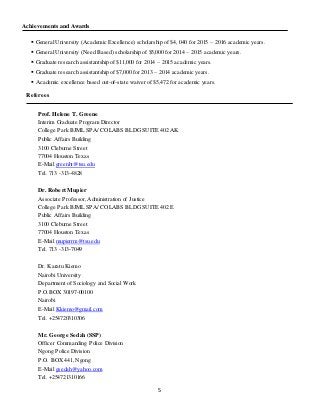 5
Achievements and Awards
 General University (Academic Excellence) scholarship of $4, 040 for 2015 – 2016 academic years.
 General University (Need Based) scholarship of $5,000 for 2014 – 2015 academic years.
 Graduate research assistantship of $11,000 for 2014 – 2015 academic years.
 Graduate research assistantship of $7,000 for 2013 – 2014 academic years.
 Academic excellence based out-of-state waiver of $5,472 for academic years.
Referees
Prof. Helene T. Greene
Interim Graduate Program Director
College Park BJML SPA/ COLABS BLDG SUITE 402 AK
Public Affairs Building
3100 Cleburne Street
77004 Houston Texas
E-Mail greenht@tsu.edu
Tel. 713 -313-4828
Dr. Robert Mupier
Associate Professor, Administration of Justice
College Park BJML SPA/ COLABS BLDG SUITE 402 E
Public Affairs Building
3100 Cleburne Street
77004 Houston Texas
E-Mail mupierrm@tsu.edu
Tel. 713 -313-7049
Dr. Karatu Kiemo
Nairobi University
Department of Sociology and Social Work
P.O.BOX 30197-00100
Nairobi
E-Mail Kkiemo@gmail.com
Tel. +254720310306
Mr. George Sedah (SSP)
Officer Commanding Police Division
Ngong Police Division
P.O. BOX 441, Ngong
E-Mail gsedah@yahoo.com
Tel. +254721310166
 