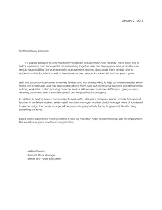January 21, 2015
To Whom It May Concern,
It is a great pleasure to write this recommendation for Leila Wilson. Until recently I have been one of
Leila’s supervisors, and since we first started working together Leila had always gone above and beyond
her job responsibilities. She partnered with management, working along aside them to help drive to
outperform other locations as well as rise above our own personal numbers set from last year’s goals.
Leila was a constant performer, extremely flexible, and was always willing to help out where needed. When
faced with challenges Leila was able to raise above them, seek out constructive solutions and demonstrate
a strong work ethic. Leila’s amazing customer service skills ensured customers left happy, giving us many
returning customers. Leila is eternally upbeat and her positivity is contagious.
In addition to having been a continual joy to work with, Leila was a motivator, leader, morale booster and
teacher to her fellow workers. While myself, her store manager, and her district manager were all saddened
to see her resign, this career change will be an amazing opportunity for her to grow and flourish doing
something she loves.
Based on my experience working with her, I have no hesitation highly recommending Leila for employment.
She would be a great asset to any organization.
Melissa Towery
Assistant Store Manager
Barnes and Noble Booksellers
 