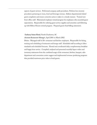 aspects of guest services. Performed company audit procedures. Perform loss recovery
procedures pertaining to room, food and beverage revenue. Address departmental related
guest complaints and ensure corrective action is taken in a timely manner. Trained new
front office staff. Maintained employee reward program for employees who exceeded guest
expectations. Responsible for ordering guest service supplies and amenities and following
up with Hilton Honors reward program. Prepared guests final billing statements.
Embassy Suites Hotel, North Charleston, SC
Assistant Restaurant Manager, April 2001 to March 2002
Duties: Managed staff of 20+ restaurant and kitchen employees. Responsible for hiring,
training and scheduling of restaurant and lounge staff. Scheduled staff according to labor
standards and scheduled forecasts. Hosted and coordinated daily complimentary breakfast
and happy hour service. Compiled, analyzed and presented monthly liquor orders and
inventory statements from the combined usage of the restaurant, kitchen, banquet, sales
department and convention center suggest and implemented revenue-producing programs
that provided maximum price value to hotel guests.
 