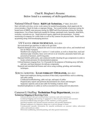 Chad R. Bingham’s Resume:
Below listed is a summary of skills/qualifications.
National Oilwell Varco: R&D Lab Technician, 2nd
Shift. 2014-2015
Start with daily activities, review work station for needed housekeeping, check paperwork for
errors/mistakes. Check for leaks or improper fittings. Test would include oil pressure testing for
heated tests of SBOP, water pressure testing for SBOP and Glycol pressure testing for freezing
temperatures. Use of basic hand tools needed for fittings, pneumatic tools, hammers, dead blow,
wrenches, screwdrivers etc. Small electrical repairs, paperwork documentation. Constant
monitoring of computer for visible leaks as well as bay cameras for physical leaks. Small touch-
up painting along with housekeeping practices.
US VALVES: FIELD TECHNICIAN, 2012-2014
Serviced natural gas pipelines in order to fix gas leaks
Repaired damaged valves, replaced old valves to new modern style valves, and installed mod
kits for Phase 8 projects
Handled tools ranging from ¼ inch to 1 ¾ inch sockets, as well as cheater bars, steel and
aluminum pipe wrenches, basic screw drivers to air wrenches, pneumatic hand tools, gas
powered air hammers, and O-ring picks
Operated forklift, pallet jacks, and conducted trouble shooting for gas components in order to
locate certain pressures for documentation purposes
Utilized hammers ranging from 3 to 10 pounds for the purposes of breaking away old bolts
and nuts, and brass hammers for delicate components
Repaired and smoothed old fixtures and valves using welding, grinding, and smoothing
techniques.
SERCEL/AEROTEK: LEAD FORKLIFT OPERATOR, 2011-2012
Supervised employees during execution of their daily responsibilities such as soldering,
and cable cutting
Conducted troubleshooting, cable reel ups, and repair of cables
Prepared daily reports and pertinent documentation for clients and managers
Inspected, repaired, and cut pre-cable for bonding of plastic skins
Installed hydrophones to cables as well as executed wire cutting and wire placement.
Cameron/LI Staffing: Technician Prep Department, 2010-2011
Technician/Shipping & Receiving Clerk
Followed all safety rules and contributed ideas to promote a safe work environment
Conducted shipping and receiving of equipment to other Cameron districts and customers
Executed troubleshooting and repair of CNC machines, as well as general
Interfaced regularly with internal/external customers, and assembly departments
Packaged equipment for shipments, taking care to prevent damage in transit
Communicated traceable information for material certification on customer orders, subcontract
orders, and warehouse orders
Performed sandblasting, industrial painting, and other general maintenance.
 