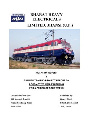 BHARAT HEAVY
ELECTRICALS
LIMITED, JHANSI (U.P.)
ROTATION REPORT
&
SUMMER TRAINING PROJECT REPORT ON
LOCOMOTIVE MANUFACTURING
FOR A PERIOD OF FOUR WEEKS
UNDER GUIDANCE OF: Submitted by:
MR. Yogyesh Tripathi Gaurav Singh
Production Engg. (loco) B.Tech. (Mechanical)
Bhel Jhansi JNIT, Jaipur
 