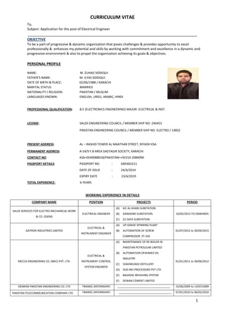 CURRICULUM VITAE
1
To,
Subject: Application for the post of Electrical Engineer
___________________________________________________________________________
OBJECTIVE
To be a part of progressive & dynamic organization that poses challenges & provides opportunity to excel
professionally & enhances my potential and skills by working with commitment and excellence in a dynamic and
progressive environment & also to propel the organization achieving its goals & objectives.
PERSONAL PROFILE
NAME: M. ZUHAD SIDDIQUI
FATHER’S NAME: M. ILYAS SIDDIQUI
DATE OF BIRTH & PLACE: 02/06/1988 / KARACHI
MARITAL STATUS MARRIED
NATIONALITY / RELIGION: PAKISTAN / MUSLIM
LANGUAGES KNOWN: ENGLISH, URDU, ARABIC, HINDI
PROFESSIONAL QUALIFICATION: B.E (ELECTRONICS ENGINEERING) MAJOR: ELECTRICAL & INST.
LICENSE: SAUDI ENGINEERING COUNCIL / MEMBER SHIP NO: 246453
PAKISTAN ENGINEERING COUNCIL / MEMBER SHIP NO: ELECTRO / 14832
PRESENT ADDRESS: AL – RASHID TOWER AL MAATHAR STREET, RIYADH KSA
PERMANENT ADDRESS: A-54/9 F.B AREA DASTAGIR SOCIETY, KARACHI
CONTACT NO: KSA=0549088018/PAKISTAN=+92314-2084090
PASSPORT DETAILS: PASSPORT NO. : GB5465211
DATE OF ISSUE : 24/4/2014
EXPIRY DATE : 23/4/2019
TOTAL EXPERIENCE: 6-YEARS
WORKING EXPERIENCE IN DETAILS
COMPANY NAME POSITION PROJECTS PERIOD
SAUDI SERVICES FOR ELECTRO MECHANICAL WORK
& CO. (SSEM)
ELECTRICAL ENGINEER
(A) KIC-AL KHARJ SUBSTATION
(B) DAWADMI SUBSTATION
(C) (C) SAFA SUBSTATION
10/05/2015 TO ONWARDS
GATRON INDUSTRIES LIMITED
ELECTRICAL &
INSTRUMENT ENGINEER
(A) UP-GRADE SPINNING PLANT
(B) AUTOMATION OF SCREW
COMPRESSOR ZT-250
01/07/2012 to 30/04/2015
MECCA ENGINEERING CO. (MEC) PVT. LTD.
ELECTRICAL &
INSTRUMENT CONTROL
SYSTEM ENGINEER
(A) MAINTENANCE OF RE-BOILER IN
PAKISTAN PETROLEUM LIMITED
(B) AUTOMATION OFAHMED OIL
INDUSTRY
(C) SHAHMURAD DISTILLERY
(D) SSJD BIO PROCESSORS PVT LTD
(E) BAGASSE WEIGHING SYSTEM
(F) DEWAN CEMENT LIMITED
01/01/2011 to 30/06/2012
SIEMENS PAKISTAN ENGINEERING CO. LTD TRAINEE (INTERNSHIP) ___________________________________ 15/06/2009 to 13/07/2009
PAKISTAN TELECOMMUNICATION COMPANY LTD. TRAINEE (INTERNSHIP) ___________________________________ 07/01/2010 to 06/02/2010
 