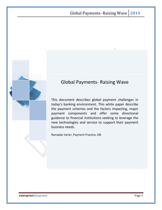 Global Payments- Raising Wave 2014
enterpriseblueprints Page 1
Global Payments- Raising Wave
This document describes global payment challenges in
today’s banking environment. This white paper describe
the payment schemes and the factors impacting, major
payment components and offer some directional
guidance to financial institutions seeking to leverage the
new technologies and service to support their payment
business needs.
Ramadas Varier, Payment Practice, EBI
 