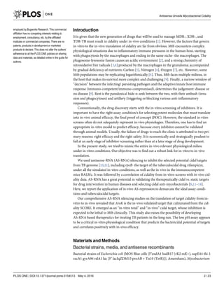 Introduction
It is given that the new generation of drugs that will be used to manage MDR-, XDR-, and
TDR-TB must result in cidality under in-vivo conditions [1]. However, the factors that govern
in-vitro to the in-vivo translation of cidality are far from obvious. Mtb encounters complex
physiological situations due to inflammatory immune pressures in the human host, starting
with phagocytosis by the macrophages and ending in the same niche- the macrophages. The
phagosome-lysosome fusion causes an acidic environment [2], and a strong chemistry of
nitroxidative free radicals [3,4] produced by the macrophages in the granuloma; accompanied
by gradual deficiency of nutrients: Carbon [5], Nitrogen [6], Oxygen [7], etc. However, some
Mtb populations may be replicating logarithmically [8]. Thus, Mtb faces multiple milieus, in
the host that makes its survival more complex and challenging [9]. Finally, a narrow window of
“decision” between the infecting/ persisting pathogen and the adaptive/innate host immune
response (immuno-competent/immuno-compromised), determines the judgement: disease or
no disease [9]. Rest is the paradoxical hide-n-seek between the two, with their ambush (inva-
sion and phagocytoses) and artillery (triggering or blocking various anti-inflammatory
responses).
Conventionally, the drug discovery starts with the in-vitro screening of inhibitors. It is
important to have the right assay condition/s for selecting potent molecules that must translate
into in-vivo animal efficacy, the final proof of concept (POC). However, the standard in-vitro
screens often do not adequately represent in-vivo physiologies. Therefore, one has to find an
appropriate in-vitro model to predict efficacy, because every inhibitor cannot be validated
through animal models. Usually, the failure of drugs to reach the clinic is attributed to two pri-
mary reasons: right efficacy and the right safety. It is economically and strategically prudent to
fail at an early stage of inhibitor-screening rather than at a later stage of drug development.
In the present study, we tried to mimic the entire in-vivo relevant physiological milieu
under in-vitro conditions. Our objective was to find out a robust link for in-vitro to in-vivo
translation.
We used antisense-RNA (AS-RNA) silencing to inhibit the selected potential cidal targets
from TB genome [10,11], including rpoB- the target of the tuberculocidal drug rifampicin;
under all the simulated in-vitro conditions, as well as the in-vivo in the immunocompetent
mice BALB/c. It was followed by a correlation of cidality from in-vitro screens with in-vivo cid-
ality data. AS-RNA has a great potential in validating the therapeutically cidal vs. static targets
for drug intervention in human diseases and selecting cidal anti-mycobacterials [8,11–14].
Here, we report the application of in-vivo AS-repression to demarcate the ideal assay condi-
tions and tuberculocidal targets.
Our comprehensive AS-RNA silencing studies on the translation of target cidality from in-
vitro to in-vivo revealed that AroK is the in-vivo validated target that culminated from the cid-
ality SCORE. It emerged as an “in-vitro total” and “in-vivo” cidal target, whose inhibition is
expected to be lethal to Mtb clinically. This study also raises the possibility of developing
AS-RNA based therapeutics for treating TB patients in the long run. The low pH assay appears
to be a critical in-vitro physiological condition that predicts the bactericidal potential of targets
and correlates positively with in-vivo efficacy.
Materials and Methods
Bacterial strains, media, and antisense recombinants
Bacterial strains of Escherichia coli (MOS Blue cells {F’endA1 hsdR17 (rK2 mK+), supE44 thi-1
recA1 gyrA96 relA1 lac [F’ lacIqZDM15 proAB + Tn10 (TetR)]}, Amersham), Mycobacterium
Antisense Unveils Mycobacterial Cidality
PLOS ONE | DOI:10.1371/journal.pone.0154513 May 4, 2016 2 / 23
employed by Bugworks Research. This commercial
affiliation has no competing interests relating to
employment, consultancy, etc. by the affiliated
institutes or commercial companies. There are no
patents, products in development or marketed
products to declare. This does not alter the authors’
adherence to all the PLOS ONE policies on sharing
data and materials, as detailed online in the guide for
authors.
 