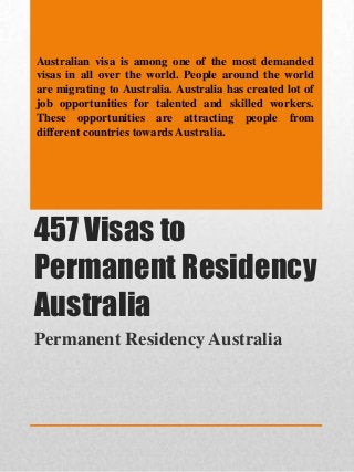 Australian visa is among one of the most demanded
visas in all over the world. People around the world
are migrating to Australia. Australia has created lot of
job opportunities for talented and skilled workers.
These opportunities are attracting people from
different countries towards Australia.

457 Visas to
Permanent Residency
Australia
Permanent Residency Australia

 