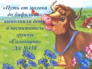 «Путь от молока
до бифилина»
выполнили дети
и воспитатель
группы
«Солнышко»
Д/с №458
 