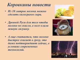 Коровкины новости
• Из 10 литров молока можно
сделать килограмм сыра.
• Древней Руси для того чтобы
молоко не скисло, в него клали
живую лягушку.
• А еще считается, что молоко
быстрее скисает в грозу, это
даже подтверждают сейчас, в
условиях современных
технологий.
 