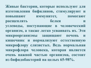 Живые бактерии, которые используют для
изготовления бифилинов, стимулируют и
повышают иммунитет, помогают
расщеплять белки и
углеводы, поступающие в человеческий
организм, а также легко усваивать их. Эти
микроорганизмы защищают печень и
кишечник и нормализуют естественную
микрофлору слизистых. Ведь нормальная
микрофлора человека, которая является
очень важной частью организма, состоит
из бифидобактерий на целых 65-98%.
 