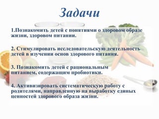 Задачи
1.Познакомить детей с понятиями о здоровом образе
жизни, здоровом питании.
2. Стимулировать исследовательскую деятельность
детей в изучении основ здорового питания.
3. Познакомить детей с рациональным
питанием, содержащим пробиотики.
4. Активизировать систематическую работу с
родителями, направленную на выработку единых
ценностей здорового образа жизни.
 