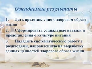 Ожидаемые результаты
1. Дать представления о здоровом образе
жизни
2. Сформировать социальные навыки и
представления о культуре питания
3. Наладить систематическую работу с
родителями, направленную на выработку
единых ценностей здорового образа жизни
 