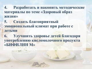 4. Разработать и накопить методические
материалы по теме «Здоровый образ
жизни»
5. Создать благоприятный
эмоциональный климат при работе с
детьми
6. Улучшить здоровье детей благодаря
употреблению кисломолочного продукта
«БИФИЛИН М»
 