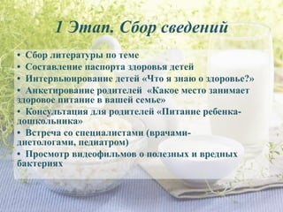 1 Этап. Сбор сведений
• Сбор литературы по теме
• Составление паспорта здоровья детей
• Интервьюирование детей «Что я знаю о здоровье?»
• Анкетирование родителей «Какое место занимает
здоровое питание в вашей семье»
• Консультация для родителей «Питание ребенка-
дошкольника»
• Встреча со специалистами (врачами-
диетологами, педиатром)
• Просмотр видеофильмов о полезных и вредных
бактериях
 