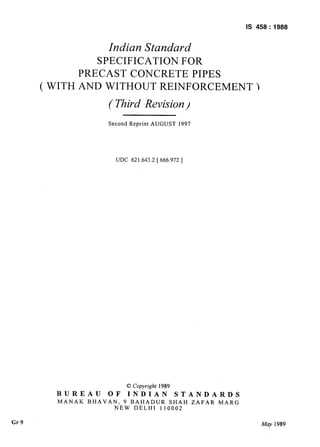 Is 458 : 1988
Gr9
Indian Standard
SPECIFICATION FOR
PRECAST CONCRETE PIPES
( WITH AND WITHOUT REINFORCEMENT )
( Third Revision)
Second Reprint AUGUST 1997
UDC 621.643.2 [ 666.972 ]
0 Copyright 1989
BUREAU OF INDIAN STANDARDS
MANAK BHAVAN, 9 BAHADUR SHAH ZAFAR MARG
NEW DELHI 110002
kfQy 1989
-.
 