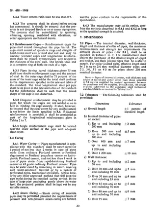 IS : 458 - 1988
62.2 Water-cement
6.2.3 The concrete
ratio shall be less than 0’5.
shall be placed before setting
has commenced. It should be ensured that the con-
crete is not dropped freely so as to cause segregation.
The concrete shall be consolidated by spinning,
vibrating, spinning combined with vibrations, or
other appropriate mechanical means.
6.3 Reinforcement Cages - Reinforcement cages for
pipes shall extend throughout the pipe barrel. The
cages shall consist of spirals or rings and straights of
hard-drawn steel wire or mild steel rod and may be
circular. Circular cages and longitudinal reinforce-
ment shall be placed symmetrically with respect to
the thickness of the pipe wall. The spirals shall end
in a complete ring at both the ends of a pipe.
6.3.1 Pipes having barrel thickness above 75 mm
shall have double reinforcement cage and the amount
of steel in the outer cage shall be 75 percent of the
mass of the inner cage whilst the total shall conform
to the requirements specified in the relevant tables of
this standard. The total longitudinal steel per pipe
shall be as given in the relevant tables of the standard
but the distribution shall be such that the round
shape,of the cage is not disturbed.
6.3.2 Diagonal reinforcement may be provided in
pipes for which the cages are not welded so as to
help in binding the cage securely. It shall, however,
be ensured that the clear cover for any reinforcement
is not below the limits specified in 5.4. If diagonal
reinforcement is nrovided. it shall be considered as
part of the longitudinal reinforcement given in
Tables 2 to 7.
6.3.3 Single reinforcement cage shall be located
near the inner surface of the pipe with adequate
clear cover.
6.4 Curing
6.4.1 Water Curing - Pipes manufactured in com-
pliance with this standard shall be water cured for
a period of not less than 2 weeks in case of pipes
made from ordinary Portland cement or Portland
slag cement or Portland pozzolana cement or hydro-
phobic Portland cement, and not less than 1 week in
case of pipes made from rapid-hardening Portland
cement or 43 grade ordinary Portland cement. Pipes
may be water cured by immersing in water, covering
with water-saturated material or by a system of
perforated pipes, mechanical sprinklers, porous hose,
or by any other approved method that will keep the
pipe moist during the specified curing period. In the
case of large pipe projecting partly above the water
level, the projected portion shall be kept wet by any
suitable means.
6.4.2 Steam Curing - Steam curing of concrete
pipes may be permitted provided the requirements of
pressure and non-pressure steam curing are fulfilled
and the pipes conform to the requirements of this
specification.
6.4.3 The manufacturer may, at his option, com-
bine the methods described in 6.4.1 and 6.4.2 as long
as the specified strength is attained.
7. DIMENSIONS
7.1 Pipes - The internal diameter, wall thickness,
length and thickness of collar of pipes, the minimum
reinforcements and strength test requirements for
different classes of pipes ( see 3.1 >, shall be as
specified in Tables 1 to 7. The manufacturer shall
inform the purchaser of the effective length of spigot
and socket, and flush jointed pipes that he is able to
supply. For collar jointed pipes, effective length shall
be 2 m up to 250 mm nominal diameter pipes and
2’5, 3’0, 3’5 or 4’0 m for pipes above 250 mm
nominal diameter.
NOTE - Pipes of internal diameter, wall thickness and
length of barrel and collar other than those specified
in 7.1 may be supplied by mutual agreement between
the purchaser and the supplier. In such case, the design
of pipes submitted to the purchaser shall include all
standard details as covered in Tables 1 to 7.
7.2 Tolerances
permitted:
- The folloa;ng tolerances shall be
Dimensions
a) Overall length
Tolerances
&I percent of
standard length
b) Internal diameter of pipes
or socket:
1) I_& :m and including &3 mm
2) Over 300 mm and =t5 mm
up to and including
600 mm
3) Over 600 mm and f7 mm
up to and including
1 200 mm
4) Over 1 200 mm -J-IO mm
c) Wall thickness:
I) Up to and including *2 mm
30 mm
2) Over 30 mm and up to -&3 mm
and including 50 mm
3) Over 50 mm and up to &4 mm
and including 65 mm
4) Over 65 mm and up to i5 mm
and including 80 mm
5) Over 80 mm and up to f6 mm
and including 95 mm
6) Over 95 mm 57 mm
20
 
