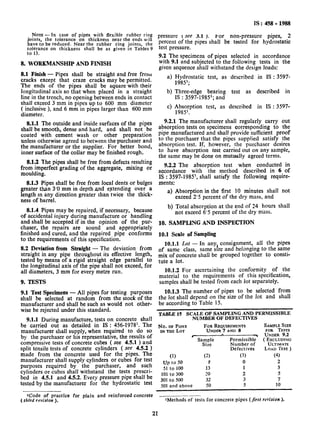 NOTE - rn case of pipes with flexible rubber ring
joints, the tolerance on thickness near the ends will
have to be reduced. Near the rubber ring joints, the
tolerance on thickness shall be as given in Tables 9
to 13.
8. WORKMANSHIP AND FINISH
8.1 Finish - Pipes shall be straight and free from
cracks except that craze cracks may be permitted.
The ends of the pipes shall be square with their
longitudinal axis so that when placed in a straight
line in the trench, no opening between ends in contact
shall exceed 3 mm in pipes up to 600 mm diameter
( inclusive ), and 6 mm in pipes larger than 600 mm
diameter.
8.1.1 The outside and inside surfaces of the pipes
shall be smooth, dense and hard, and shall not be
coated with cement wash or other preparation
unless otherwise agreed to between the purchaser and
the manufacturer or the supplier. For better bond,
inner surface of the collar may be finished rough.
8.1.2 The pipes shall be-free from defects resulting
from imperfect grading of the aggregate, mixing or
moulding.
8.1.3 Pipes shall be free from local dents or bulges
greater than 3’0 mm in depth and extending over a
length m any direction greater than twice the thick-
ness of barrel.
8.1.4 Pipes may be repaired, if necessary, because
of accidental injury during manufacture or handling
and shall be accepted if in the opinion of the pur-
chaser, the repairs are sound and appropriately
finished and cured, and the repaired pipe conforms
to the requirements of this specification.
8.2 Deviation from Straight - The deviation from
straight in any pipe throughout its effective length,
tested by means of a rigid straight edge parallel to
the longitudinal axis of the pipe shall not exceed, for
all diameters, 3 mm for every metre run.
9. TESTS
9.1 Test Specimens - All pipes for testing purposes
shall be selected at random from the stock of the
manufacturer and shall be such as would not other-
wise be rejected under this standard.
9.1.1 During manufacture, tests on concrete shall
be carried out as detailed in IS : 456-1978l. The
manufacturer shall supply, when required to do so
by the purchaser or his representative, the results of
compressive tests of concrete cubes ( see 4.5.1 ) and
split tensile tests of concrete cylinders ( see 4.5.2 )
made from the concrete used for the pipes. The
manufacturer shall supply cylinders or cubes for test
purposes required by the purchaser, and such
cylinders or cubes shall withstand the tests prescri-
bed in 4.5.1 and 4.5.2. Every pressure pipe shall be
tested by the manufacturer for the hydrostatic test
ICode of practice for plain and reinforced concrete
(rhird revision ),
IS : 458 - 1988
pressure ( see 3.1 I. For non-pressure pipes, 2
percent of the pipes shall be tested for hydrostatic
test pressure.
9.2 The specimens of pipes selected in accordance
with 9.1 and subjected to the following tests in the
given sequence shall withstand the design loads:
a) Hydrostatic test, as described in IS : 3597-
19851;
b) Three-edge bearing test as described in
IS : 3597-1985l; and
C) Absorption test, as described in IS : 3597-
198S.
9.2.1 The manufacturer shall regularly carry out
absorption tests on specimens corresponding to the
pipe manufactured and shall provide sufficient proof
to the purchaser that the pipes supplied satisfy the
absorption test. If, however, the purchaser desires
to have absorption test carried out on any sample,
the same may be done on mutually agreed terms.
9.2.2 The absorption test when conducted in
accordance with the method described in 6 of
IS : 3597-1985’, shall satisfy the following require-
ments:
a) Absorption in the first 10 minutes shall not
exceed 2’5 percent of the dry mass, and
b) Total absorption at the end of 24 hours shall
not exceed 6’5 percent of the dry mass.
10. SAMPLING AND INSPECTION
10.1 Scale of Sampling
of
10.1.1 Lot - In anyI consignment, all the pipes
same class, same size and belonging to the same
mix of concrete shall be grouped together to consti-
tute a Jot.
10.1.2 For ascertaining the conformity of the
material to the requirements of this specification,
samples shall be tested from each Jot separately.
10.1.3 The number of pipes to be selected from
the Jot shall depend on the size of the Jot and shall
be according to Table 15.
TABLE15 SCALE OF SAMPLING AND PERMISSIBLE
NUMBER OF DEFECTIVES
No. OF
INTHE
PIPES FOR REQUIREMENTS
BLOT UNDER 7 AND 8
, .
Sag;Je Permissible
Number of
Defect ives
(1) (2) (3)
up to 50 e 0
51 to 100 13 1
101 to 300 20 2
301 to 500 32 3
501 and above 50 5
SAMPLE SIZE
FOR TESTS
UNDER 9.2
(EXCLUDING
ULTIMATE
LOAD TEST)
(4)
2
3
5
7
10
IMethods of tests for concrete pipes (first revision1.
21
 