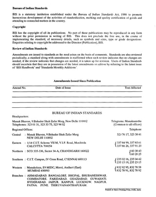 Bureau of Indian Standards
BIS is a statutory institution established under the Bureau of Indian Standards Acf, 1986 to promote
harmonious development of the activities of standardization, marking and quality certification of goods and
attending to connected matters in the country.
Copyright
BIS has the copyright of all its publications. No part of these publications may be reproduced in any form
without the prior permission in writing of BIS. This does not preclude the free use, in the course 01
implementing the standard, of necessary details, such as symbols and sizes, type or grade designations.
Enquiries relating to copyright be addressed to the Director (Publication), BIS.
Review of Indian Standards
Amendments are issued to standards as the need arises on the basis of comments. Standards are also reviewed
periodically; a standard along with amendments is reaffirmed when such review indicates that no changes are
needed; if the review indicates that changes are needed, it is taken up for revision. Users of Indian Standards
should ascertain that they are in possession of the latest amendments or edition by referring to the latest issue
of ‘BIS Handbook’ and ‘Standards Monthly Additions’.
Amendments Issued Since Puhlic~tion
Amend No. Date of Issue Text Affected
BUREAU OF INDIAN STANDARDS
Headquarters:
Manak Bhavan, 9 Bahadur Shah Zafar Marg, New Delhi 110002
Telephones: 323 0131,323 33 75,323 94 02
Regional Offices:
.Central : Manak Bhavan, 9 Bahadur Shah Zafar Marg
NEW DELHI 110002
Eastern : l/14 C.I.T. Scheme VII M, V.I.P. Road, Maniktola
CALCUTTA 700054
Northern : SC0 335-336, Sector 34-A, CHANDIGARH 160022
Southern : C.I.T. Campus, IV Cross Road, C!IENNAI 600113
Western : Manakalaya, E9 MIDC, Marol, Andheri (East)
MUMBAI 400093
Branches : AHMADABAD. BANGALORE. BHGPAL. .BHUBANESHWAR.
COIMBATORE. FARIDABAD. GHAZIABAD. GUWAHATI.
HYDERABAD. JAISUR. KANPUR. LUCKNOW. NAGPUR.
PATNA. PUNE. THIRUVANANTHAPURAM.
Telegrams: Manaksanstha
(Common to all offices)
Telephone
323 76 17,323 38 41
{ 337337 8486 99,337 85912061
26,337
1 6060 3820 4325
{ 235235 0215 16,235 04 421519,23523
{ 832832 7892 95,832 7878 9258
91,832
ginted at Simco Printing Press, Delhi, India
 