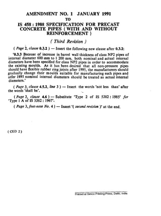 AMENDMENT NO. 1 JANUARY 1991
TO
IS 458 : 1988 SPECIFICATION FOR PRECAST
CONCRETE PIPES ( WITH AND WITHOUT
REINFORCEMENT )
( Third Revision )
( Page ii, clause 0.3.2 ) - Insert the following new clause after 0.3.2:
‘0.3.3 Because of increase in barrel wall thickness of class NP2 pipes of
internal diameter 600 mm to 1 200 mm, both nominal and actual internal
diameters have been specified for class NP2 pipes in order to accommodate
the existing mouids. As it has been desired that all non-pressure pipes
should have flexible rubber ring joints after 1995, the manufacturers should
gradually change their moulds suitable for manufacturing such pipes and
atfer 1995 nominal internal diameters should be treated as actual internal
diameters.’
( Page 3, clause 4.5.2, line 3 ) - Insert the words ‘not less than’ after
the words ‘shall be’. ‘..
( Page 3, clause 4.6 ) - Substitute ‘Type 2 of IS 5382 : 1985’ for
‘Type 1 A of IS 5382 : 1967’.
( Page 3, foot-note No. 4 ) - Insert ‘( second revision )’ at the end.
(CED 2)
Printed at Simco Printing Press, Delhi, India
 