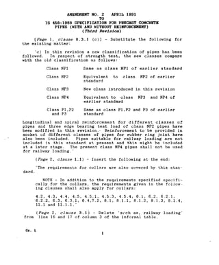 T _~_~__~_____-. _.---. .--- - __ -.
AWENDWENT NO. 2 APRIL 1991
TO
IS 458:1988 SPEClFICATION FOR PRECAST CONCRETE
PIPES (WITH AND WITHOUT REINFORCEWENT)
(PMrd Revisfon)
CPa&re 1, clause 0.3.1 (c)l - Substitute the following for
the existing matter:
‘c) In this revision a new classification of pipes has been
followed. In respect of strength test, the new classes compare
with the old classification as follows:
Class NPl
Class NP2
Same as class NPl of earlier standard
Equivalent to class NP2 of earlier
standard
Class NP3
Class NP4
New class introduced in this revision
Equivalent to class NP3 and NP4 of
earlier standard
Class Pl,P2 Same as class Pl,PZ and P3 of earlier
and P3 standard
Longitudinal and spiral reinforcement for different classes of
pipes and three edge bearing test load of class NP2 pipes have
been modified in this revision.* Reinforcement to be provided in
socket of different classes of pipes for rubber ring joint have
also been included. Pipes suitable for railway loading are not
included in this standard at present and this might be included
at a later stage. The present class NP4 pipes shall not be used
for railway loading.'
(Pagt? 2, clause 1.1) - Insert the following at
‘The requirements for collars are also covered
dard.
the end:
by this stan-
NOTE - In addition to the requirements specified specifi-
cally for the collars, the requirements given in the follow-
ing clauses shall also apply for collars:
4.2, 4.3, 4.4, 4.5, 4.5.1, 4.5.3, 4.5.4, 6.1, 6.2, 6.2.1,
6.2.2, 6.3, 6.3.1, 6.4,7.2, 8.1, 8.1.1, 8.1.2, 8.1.3, 8.1.4,
11.1 and 11.1.1.'
(Page 2, clause 3.lj - Delete 'scch as, railway loading'
from line 16 and 17 of column 3 of the informal table.
 