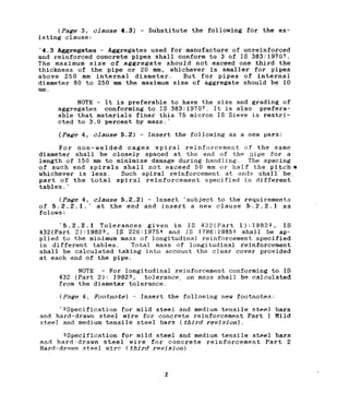 (Page 3, clause 4.3) - Substitute the following for the ex-
isting clause:
'4.3 Aggregates - Aggregates used for manufacture of unreinforced
and reinforced concrete pipes shall conform to 3 of IS 383:19707.
The maximum size of aggregate 'should not exceed one third the
thickness of the pipe or 20 mm, whichever is smaller for pipes
above 250 mm internal diameter. But for pipes of internal
diameter 80 to 250 mm the maximum size of aggregate should be 10
mm.
NOTE - It is preferable to have the size and grading of
aggregates conforming to IS 383:19707. It is also prefera-
able that materials finer this 75 micron IS Sieve is restri-
cted to 3.0 percent by mass.'
(Page 4, clause 5.2) - Insert the following as a new para:
For non-welded cages spiral reinforcement of the same
diameter shall be closely spaced at the end of the :?ipe for a
length of 150 mm to minimize damage during handling. The spacing
of such end spirals shall not exceed 50 mm or half the pitchir
whichever is less. Such spiral reinforcement at ends shall be,
part of the total spiral reinforcement specified in different
tables. ’
(Page 4, clause 5.2.2) - Insert ‘subject to the requirements
of 5.2.2.1.' at the end and insert a new clause 5.2.2.1 as
folows:
‘5.2.2.1 Tolerances given in IS 432(Part 1):19822, IS
432(Part 2):19823, IS 228:19754 and IS 1788:19855 shall be ap-
plied to the minimum mass of longitudinal reinforcement specified
in different tables. Total mass of longitudinal reinforcement
shall be calculated taking into account the clear cover provided
at each end of the pipe.
NOTE - For longitudinal reinforcement conforming to IS
432 (Part 2): 19823, tolerance, on mass shall be calculated
from the diameter tolerance.
(Page 4, Footnote) - Insert the following new footnotes:
‘2Specification for mild steel and medium tensile steel bars
and hard-drawn steel wire for concrete reinforcement Part 1 Mild
steel and medium tensile steel bar's (third revision).
3Specification for mild steel and medium tensile steel bars
and hard-drawn steel wire for concrete reinforcement Part 2
Hard-drawn steel wire ! third revision)
2
 