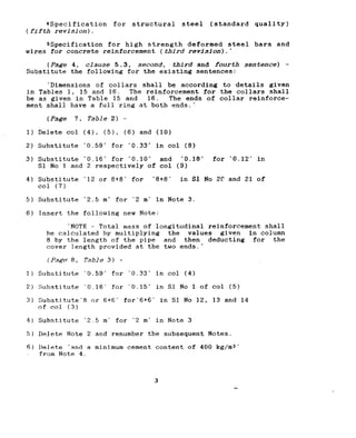 JSpecification for structural steel (standard quality)
(fifth revision).
sspecification for high strength deformed steel bars and
wires for concrete reinforcement (third revfsdon).'
(Pa&Y 4, clause 5.3, second, third and fourth sentence) -
Substitute the following for the existing sentences:
‘Dimensions of collars shall be according to details given
in Tables 1, 15 and 16. The reinforcement for the collars shall
be as given in Table 15 and 16. The ends of collar reinforce-
ment shall have a full ring at both ends.'
(Page 7, Table 2) -
1) Delete co1 (41, (51, (6) and (10)
2) Substitute ‘0.59* for ‘0.33' in co1 (8)
3) Substitute ‘0.16' for ‘0.10' and ‘0.18' for ‘0.12' in
Sl No 1 and 2 respectively of co1 (9)
4) Substitute '1.2or 8+8' for '8+8' in Sl No 2C and 21 of
co1 (7)
5) Substitute ‘2.5 m' for ‘2 rn.in Note 3.
6) Insert the following new Note:
‘NOTE - Total mass of longitudinal reinforcement shall
be calculated by multiplying the values given in column
8 by the length of the pipe and then deducting for the
cover length provided at the two ends.'
(Page' a, Table 3) -
I) Substitute ‘0.59' for ‘0.33' in co1 (4)
2) Substitute ‘0.16. for '0.15' in Sl No 1 of co1 (5)
3) Substitute‘6 or 6+6* for‘6+6- in Sl No 12, 13 and 14
of co1 (3)
4) Substitute ‘2.5 m. for ‘2 m' in Note 3
!>IDelete Note 2 and renumber the subsequent Notes.
6) Delete ‘and a minimum cement content of 400 kg/ma'
from Note 4.
3
 