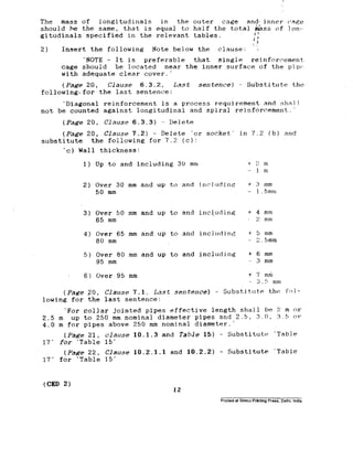 The mass of longitudinals in the outer cage and, inner cage
should he the same, that is equal to half the total &ss of Ion--
gitudinals specified in the relevant tables.
:i
2) Insert the following Note below the clause: ‘:
‘NOTE - It is preferable that single reinforcement.
cage should be located near the inner surface of the pipe
with adequate clear cover:
(Page 20, Clause 6.3.2, Last sentence) '- Substitute the
following<for the last sentence:
‘Diagonal reinforcement is a process requirement and shall
not be counted against longitudinal and spiral reinforcement.'
(Page 20, C_Zause 6.3.3) - Delete
(Pa&S 20. Clause 7.2) - Delete ‘or socket' in 7.2 (b) and
substitute the following for 7.2 (c):
'c) Wall thickness:
1) Up to and including 30 mm
2) Over 30 mm and up to and including
50 mm
3) Over 50 mm and up to and incl.uding
65 mm
4) Over 65 mm and.up to and including
80 mm
5) Over 80 mm and up to and includine
95 mm
6) Over 35 mm
+ 1: m
- 1 m
f 4 mm
% mm
i- !, mm
- L!.Smm
t 6 mm
- 3 mm
t 7 mm
3.5 mm
(Paw 20, Clause 7.1. Last sentence) - Substitute the fol-
lowing for the last sentence:
'For collar jointed pipes effective length shall be 2 m or
2.5 m up to 250 mm nominal diameter pipes and 2.5, 3.0, 3.5 01
4.0 m for pipes above 250 mm nominal diameter.'
(Page 21,
17' for ‘Table
(Page 22,
17' for ‘Table
(CED 2)
clause 10.1.3 and Table 15) - Substitute ‘Table
15.
Clause 10.2.1.1 and 10.2.2) - Substitute ‘Table
15'
12
 