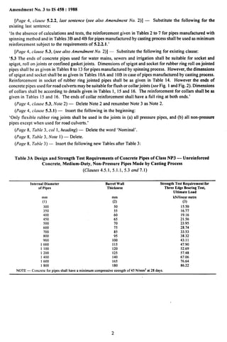 Amendment No. 3 to IS 458:1988
[Page 4, clause 5.2.2, last sentence (see also” Amendment No. 2)] — Substitutethefollowing for the
existing last sentence:
‘In the absence of calculations and tests, the reinforcement given in Tables 2 to 7 for pipes manufactured with
spinning method and h Tables3B and4B for pipes manufactured by casting process shall be used as minimum
reinforcement subject to the requirements of 5.2.2.1.’
[Page 4, clause 5.3, (see also Amendment No. 2)] — Substitute the following for existing clause:
‘5.3 The ends of concrete pipes used for water mains, sewers and irrigation shall be suitable for socket and
spigot, roll on joints or confined gasket joints. Dimensions of spigot and socket for rubber ring roll on jointed
pipes shall be as given in Tables 8 to 13 for pipes manufactured by spinning process. However, the dimensions
of spigot and socket shall be as given in Tables 10A and 10B in case of pipes manufactured by casting process.
Reinforcement in socket of rubber ring jointed pipes shall be as given in Table 14. However the ends of
concrete pipes used for road culverts may be suitable for flush or collar joints (see Fig. 1and Fig. 2). Dimensions
of collars shall be according to details given in Tables 1, 15 and 16. The reinforcement for collars shall be as
given in Tables 15 and 16. The ends of collar reinforcement shall have a full ring at both ends.’
(Page 4, clause 5.3, Note 2) — Delete Note 2 and renumber Note 3 as Note 2.
(Puge 4, c/ause 5.3.1) — Insert the following in the beginning:
‘Only flexible rubber ring joints shall be used in the joints in (a) all pressure pipes, and (b) all non-pressure
pipes except when used for road culverts.’
(Page 8, Table 3, CO11, heading) — Delete the word ‘Nominal’.
(Page 8, Table 3, Note 1)— Delete.
(Page 8, Table 3) – Insert the following new Tables after Table 3:
Table 3A Design and Strength Test Requirements of Concrete Pipes of Class NP3 — Unreinforced
Concrete, Medium-Duty, Non-Pressure Pipes Made by Casting Process
(C/auses 4.5.1 ,5.1.1,5.3 and7.1)
Internal Diameter Barrel Wall Strength Test Requirement for
of Pipes Thickness Three Edge Bearing Test,
Ultimate Load
mm mm kN/linear metre
(1) (2) (3)
300 50 15.50
350 55 16.77
400 60 19.16
450 65 21.56
500 70 23,95
600 75 28.74
700 85 33.53
800 95 38.32
900 I00 43.11
I 000 1“15 47.90
1 100 120 52.69
1200 125 57.48
1400 140 67.06
1600 165 76.64
1800 180 86.22
NOTE — Concrete for pipes shall have a minimum compressive strength of45 N/mm*at 28 days.
I
I
I
Y
2
 