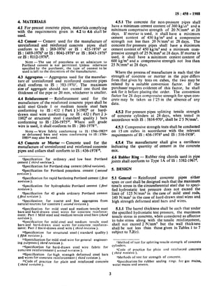 4. MATERIALS
4.1 For precast concrete pipes, materials complying
with the requirements given in 4.2 to 4.6 shall be
used.
4.2 Cement - Cement used for the manufacture of
unreinforced and reinforced concrete pipes shaI1
conform to IS, : 269-1976’ or IS : 455-19762 or
IS : 1489-1976’ or IS : 8041-19784or IS : 8043-1978’
or IS : 8112-1976e.
NOTE-The use of pozzolana as an admixture to
Portland cement is not permitted. Unless otherwise
specified by the purchaser, the type of cement to be
used is left to the discretion of the manufacturer.
4.3 Aggregates - Aggregates used for the manufac-
ture of unreinforced and reinforced concrete pipes
shall conform to IS : 383-19707. The maximum
size of aggregate should not exceed one third the
thickness of the pipe or 20 mm, whichever is smaller.
4.4 Reinforcement - Reinforcement used for the
manufacture of the reinforced concrete pipes shall be
mild steel Grade 1 or medium tensile steel bars
conforming to IS : 432 ( Fart 1 )-1982* or hard-
drawn steel wire conforming to IS : 432 ( Part 2 )-
19829or structural steel ( standard quality ) bars
conforming to IS : 226-1975lO. Where soft grade
wire is used, it shall conform to IS : 280-1978’l.
NOTE- Wire fabric conforming to IS : 1566-1982l’
or deformed bars and wires conforming to 1s : 1786-
19851*may also be used.
4.5 Concrete or Mortar - Concrete used for the
manufacture of unreinforced and reinforced concrete
pipes and collars shall conform to 1s : 456-197814.
‘Specification for ordinary ,and low heat Portland
cement ( third revision ).
%pecification for Portland slag cement (third revision).
aspecification for Portland pozzolana I cement ( second
revision ).
*Specification for rapid hardening Portland cement (first
revision ).
5Specification for hydrophobic Portland cement (first
revision ).
%pecification for 43 grade ordinary Portland cement
(first revision ).
7Specification for coarse and fine aggregates from
natural sources for concrete ( second revision ).
Cjpecification for mild steel and medium tensile steel
bars and hard-drawn steel wires for concrete reinforce-
ment: Part I Mild steel and medium tensile steel bars (third
revision ).
Qpecification for mild steel and medium tensile steel
bars and hard-drawn steel wires for concrete reinforce-
ment: Part 2 Hard-drawn steel wire ( third revision ).
YYpecification for structural steel ( standard quality )
(fifth revisio/l ).
llSpectification for mild steel wire for general engineer-
ing purposes ( third revision ).
lBSpecification for hard-drawn steel wire fabric for
concrete reinforcement ( secotld revision ).
Wpecification for high strength deformed steel bars
and wires for concrete reinforcement ( third revision I.
“Code of practice for plain and’ reinforced concrete
( third revision ).
IS : 458 - 1988
4.5.1 The concrete for non-pressure pipes shall
have a minimum cement content of 360 kg/& and a
minimum compressive strength of 20 N/mm2 at 28
days. If mortar is used, it she’llhave a minimum
cement content of 450 kg/m3 and a compressive
strength not less than 20 N/mm2 at 28 days. The
concrete for pressure .pipes shall have a minimum
cement content of 450 kg/m3 and a minimum com-
pressive strength of 25 N/mm2 at 28 days. If mortar is
used, it shall have a minimum cement content of
600 kg/m3 and a compressive strength not less than
25 N/mm2 at 28 days.
Where the process of manufacture is such that the
strength of concrete or mortar in the pipe differs
from that given by tests on cubes, the two may be
related by a suitable conversion factor. If the
purchaser requires evidence of this factor, he shall
ask for it before placing the order. The conversion
factor for 28 days compressive strength for spun con-
crete may be taken as 1’25 in the absence of any
data.
4.5.2 For pressure pipes splitting .tensile strength
of concrete cylinders at 28 days, when tested in
accordance with IS : 5816-9701, shall be 2’5 N/mm2.
4.5.3 Compressive strength tests shall be conducted
on I5 cm cubes in accordance with the relevant
requirements of IS : 456-1978’ and IS : 516-1959’.
4.5.4 The manufacturer shall give a certificate
indicating the quantity of cement in the concrete
mix.
4.6 Rubber Ring - Rubber ring chords used in pipe
joints shall conform to Type 1A of IS : 5382-I967*.
5. DESIGN
5.1 General - Reinforced concrete pipes either
spun or cast shall be designed such that the maximum
tensile stress in the circumferential steel due to speci-
fied hydrostatic test pressure does not exceed the
limit of I25 N/mm2 in the case of mild steel rods,
140 N/mm2 in the case of hard-drawn steel wires and
high strength deformed steel bars and wires.
5.1.1 The barrel thickness shall be such that under
the specified hydrostatic test pressure, the maximum
tensile stress in concrete, when considered as effective
to take stress along with the tensile reinforcement,
shall not exceed 2 N/mm2 but the wall thickness
shall be not less than those given in Tables 1 to 7
subject to 7.2(c).
‘Method of test for splitting tensile strength of concrete
cylinders.
*Code of practice for plain and reinforced concrete
( third revision ).
3Methods of test for strength of concrete.
‘Specification for rubber sealing rings for gas mains,
water mains and sewers.
3
 