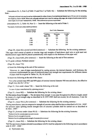 1
Amendment No. 3 to IS 458:1988
(Amendment No. 2, Note 2 of Table 15 and Note 3 of Table 16) — Substhutethefollowing for the existing
Note :
‘Softgrademild steel wire maybe used asrehsforcemerstfm colkm of pipesof nominal internalsbsseterrrp to 250 mm only by increasing
the weight by a factor 140/84.Whereonly sofi grademild steel wire is rssedfor makii collar cage&tbe weight of reirsforcemeotshall be
total weight of col 6 and 7 multiplied by 140/84. This is allowed osa process requirement.’
(Amendment No. 2, Table 16, Note 1) — Insert the following at the end of Note 1:
‘The details of mild steel collars shall be as follows:
NominalIntenraf
DiameterofPipe
SreelCollar Dirnensiom
~
Caulking ,
SpacGMin Min Mim
mm mm mm mm
2200 22 6 250
2400 ‘ 22 6 250
2600 22 6 250’
(Page 20, clause 6.3, second and third sentences) — Substitutethefollowingfortheexistingsentences:
‘Thecagesshallconsistofspiralsorcircularringsandstraightsofhard-drawnsteelwireormildsteel rod.
Reinforcement cages shall be placed symmetrically with respect to the thickness of the pipe wall.’
(Page 20, clause 6.4.l,first sentence) — Insert the following at the end of first sentence:
‘or 53 grade ordinary Portland cement.’
(Page 20, clause 7.1):
a) Insert the following at the end of first sentence:
‘However, in case of pipes manufactured by casting process, the internal diameter, wall thickness, the
minimum reinforcement (in case of reinforced pipes) and strength test requirements for different classes
of pipes shall be as given in Tables 3A, 3B, 4A and 4B.’
b) Insert the following at the end of the clause :
‘For collar jointed class NP3 and NP4 pipes of nominal internal diameter 900 mm and above, the effective
length may also be 1.25 m.’
(Page 21, Note under clause 7.2) – Insert the following at the end:
‘in case of pipes manufactured by spinning process.’
(Page 21, clause 8.2) — Substitute the following for the existing clause :
‘8.2 Deviation from Straight — The deviation from straight in any pipe throughout its effective length, tested
by means of a rigid straight edge as described in IS 3597:1998’ shall not exceed, for all diameters, 3 mm for
every metre run.’
(Page 21, clause 9.1.l,Jrst sentence) — Substitute the following for the existing sentence :
‘During manufacture, tests on compressive strength of concrete cubes shall be done as describedinIS516 :19592.
For pressure pipes splitting tensile strength tests of concrete cylinders shall be carried out as described in
IS 5816 :19993.’
(Page 21, footnotes under clause 9.1.1) — Substitute the following for the existing footnotes:
“Methodof test for concrete pipes (secorrdrevisiorr).
‘Methodof test for strengthof concrete.
3Methodof test for splitting tensile strength of concrete~rst revision).’
I
(Page 21, clause 9.2) — Substitute the following for the existing clause :
‘9.2 The specimens of pipes selected in accordance with 9.1 shall be subjected to the following tests in accordance
with IS 3597:19981:
a) Hydrostatic test,
7
 