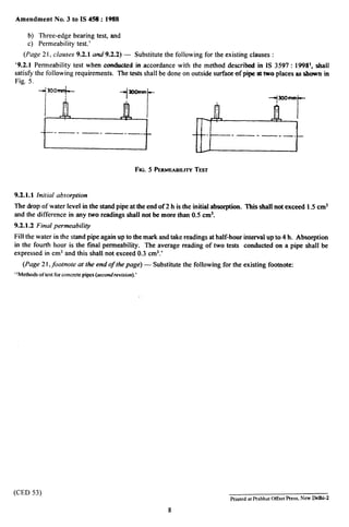 Amendment No. 3 to IS 43$:1988
b) Three-edge bearing test, and
c) Permeability test.’
(Page 21, clauses 9.2.1 and9.2.2) — Substitute the following for the existing clauses :
‘9.2.1 Permeability test when CYMMAW&din accordance with the method described in 1S 3597:19981, shall
satisfy the following requirements. The tests shall be done on outside surfaoe of p@e at two places as shown in
Fig. 5.
Ii
300+
-1
;[
+ooirma
I
~~
.— . —- —-—- -—. — ._.
J
FIG.5 PEIWAEABILITVTEST
9.2.1.1 Initial absorption
The drop of water level in the stand pipe at the end of 2 h is the initial abso@ion. This shalI not exceed 1.5 cm3
and the difference in amytwo readings shall not be more than 0.5 cm3.
9.2.1.2 Final permeability
Fill the water in the stand pipe again up to the mark and take readings at half-hour interval up to 4 h. Absorption
in the fourth hour is the final permeability. The average reading of two tests conducted on a pipe shall be
expressed in cm3 and this shall not exceed 0.3 cm3.’
(Page 21, footnote at the end of the page) — Substitute the following for the existing footnote:
“Methodsof test for concrete pipes (second revision).’
(CED 53)
Printed at Pralshat Offset Press, New Delhi-2
8
 
