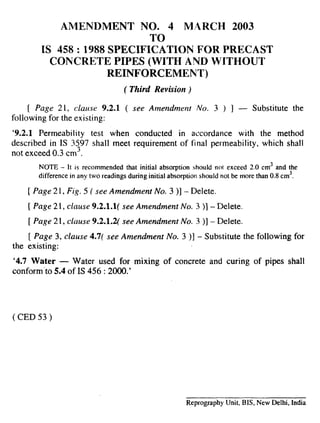 AMENDMENT NO. 4 MARCH 2003
TO
IS 458:1988 SPECIFICATION FOR PRECAST
CONCRETE PIPES (WITH AND WITHOUT
REINFORCEMENT)
( Third Revision)
[ Page 21, clause 9.2.1 ( see Amendment No. 3 ) ] — Substitute the
following for the existing:
‘9.2.1 Permeability test when conducted in accordance with the method
described in IS 3597 shall meet requirement of final permeability, which shall
not exceed 0.3 cm3.
NOTE – It is recommended that initial absorption should not exceed 2.0 cm3 and the
difference in any two readings during initial absorption should not be more than 0.8 cm3,
[ Page 21, Fig. 5 ( see Amendment No. 3)] - Delete.
[ Page 2 i, clause 9.2.1.1( see Amendment No. 3 )] - Delete.
[ Page 21, clause 9.2.1.2( see Amendment No. 3 )] - Delete.
[ Page 3, clause 4.7( see Amendment No. 3 )] - Substitute the following for
the existing:
‘4.7 Water — Water used for mixing of concrete and curing of pipes shall
conform ‘to 5.4 of IS 456 :2000.’
( CED 53 )
Reprography Unit, BIS, New Delhi, India
I
 