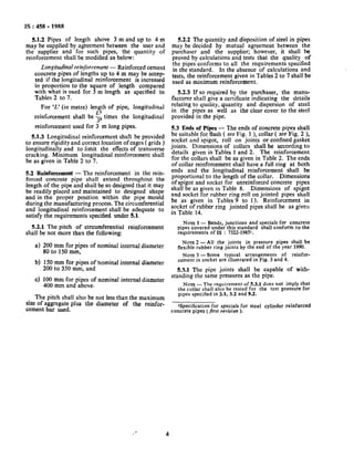IS : 458 - 1988
5.1.2 Pipes of length above 3 m and up to 4 m
may be supplied by agreement between the user and
the supplier and for such pipes, the quantity of
reinforcement shall be modified as below:
Longitudinal reinforcement - Reinforced cement
concrete pipes of lengths up to 4 m may be accep-
ted if the longitudinal reinforcement is increased
in proportion to the square of length compared
with what is used for 3 m length as specified in
Tables 2 to 7.
For ‘L.’(in metre) length of pipe, longitudinal
reinforcement shall be g times the longitudinal
3=
reinforcement used for 3 m long pipes.
5.1.3 Longitudinal reinforcement shall be provided
to ensure rigidity and correct location of cages ( grids )
longitudinally and to limit the effects of transverse
cracking. Minimum longitudinal reinforcement shall
be as given in Table 2 to 7.
5.2 Reinforcement - The reinforcement in the rein-
forced concrete pipe shall extend throughout the
length of the pipe and shall be so designed that it may
be readily placed and maintained to designed shape
and in,the proper position within the pipe mould
during the manufacturing process. The circumferential
and longitudinal reinforcement shall be adequate to
satisfy the requirements specified under 5.1.
5.2.1 The pitch of circumferential reinforcement
shall be not more than the following:
a) 200 mm for pipes of nominal internal diameter
80 to 150 mm,
b) 150 mm for pipes of nominal internal diameter
200 to 350 mm, and
c) 100 mm for pipes of nominal internal diameter
400 mm and above.
The pitch shall also be not less than the maximum
size of aggregate plus the diameter of the reinfor-
cement bar used.
5.2.2 The quantity and disposition of steel in pipes
may be decided by mutual agreement between the
purchaser and the supplier; however, it shall be
proved by calculations and tests that the quality of
the pipes conforms to all the requirements specified
in the standard. In the absence of calculations and
tests, the reinforcement given in Tables 2 to 7 shall be
used as minimum reinforcement.
5.2.3 If so required by the purchaser, the manu-
facturer shall give a certificate indicating the details
relating to quality, quantity and dispersion of steel
in the pipes as well as the clear cover to the steel
provided in the pipe.
5.3 Ends of Pipes - The ends of concrete pipes shall
be suitable for flush ( see Fig. 1 ), collar ( see Fig. 2 ),
socket and’spigot, roll on joints or confined gasket
joints. Dimensions of collars shall be according to
details given in Tables 1 and 2. The reinforcement
for the collars shall be as given in Table 2. The ends
of collar reinforcement shall have a full ring at both
ends and the longitudinal reinforcement shall be
proportional to the length of the collar. Dimensions
of spigot and socket for unreinforced concrete pipes
shall be as given in Table 8. Dimensions of spigot
and socket for rubber ring roll on jointed pipes shall
be as given in Tables 9 to 13. Reinforcement in
socket of rubber ring jointed pipes shall be as giveu
in Table 14.
Nora 1 - Bends, junctions and specials for concrete
pipes covered under this standard shall conform to the
requirements of IS : 7322.1985l.
Nor~2- All the joints in pressure pipes shall be
flexible rubber ring joints by the end of the year 1990.
NOTE 3 -Some typical arrangements of reinfor-
cement in socket are illustrated in Fig. 3 and 4.
5.3.1 The pipe joints shall be capable of with-
standing the same pressures as the pipe.
NOTE- The requirement of 5.3.1 does not imply that
the collar shall also be tested for the test pressure for
pipes specified in 3.1, 3.2 and 9.2.
ISpecification for specials for steel cylinder reinforced
concrete pipes (first revision ).
/’ ’ 4
 