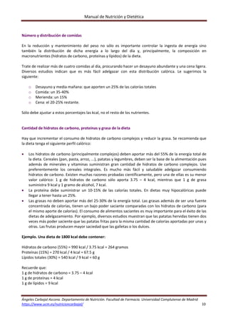 Manual de Nutrición y Dietética 
Ángeles Carbajal Azcona. Departamento de Nutrición. Facultad de Farmacia. Universidad Complutense de Madrid 
https://www.ucm.es/nutricioncarbajal/                                                                                                                                         10 
 
Número y distribución de comidas 
 
En  la  reducción  y  mantenimiento  del  peso  no  sólo  es  importante  controlar  la  ingesta  de  energía  sino 
también  la  distribución  de  dicha  energía  a  lo  largo  del  día  y,  principalmente,  la  composición  en 
macronutrientes (hidratos de carbono, proteínas y lípidos) de la dieta. 
 
Trate de realizar más de cuatro comidas al día, procurando hacer un desayuno abundante y una cena ligera. 
Diversos  estudios  indican  que  es  más  fácil  adelgazar  con  esta  distribución  calórica.  Le  sugerimos  la 
siguiente: 
 
o Desayuno y media mañana: que aporten un 25% de las calorías totales 
o Comida: un 35‐40% 
o Merienda: un 15% 
o Cena: el 20‐25% restante. 
 
Sólo debe ajustar a estos porcentajes las kcal, no el resto de los nutrientes. 
 
 
Cantidad de hidratos de carbono, proteínas y grasa de la dieta 
 
Hay que incrementar el consumo de hidratos de carbono complejos y reducir la grasa. Se recomienda que 
la dieta tenga el siguiente perfil calórico: 
 
 Los hidratos de carbono (principalmente complejos) deben aportar más del 55% de la energía total de 
la dieta. Cereales (pan, pasta, arroz, ...), patatas y legumbres, deben ser la base de la alimentación pues 
además de minerales y vitaminas suministran gran cantidad de hidratos de carbono complejos. Use 
preferentemente  los  cereales  integrales.  Es  mucho  más  fácil  y  saludable  adelgazar  consumiendo 
hidratos de carbono. Existen muchas razones probadas científicamente, pero una de ellas es su menor 
valor  calórico:  1  g  de  hidratos  de  carbono  sólo  aporta  3.75  –  4  kcal,  mientras  que  1  g  de  grasa 
suministra 9 kcal y 1 gramo de alcohol, 7 kcal. 
 La  proteína  debe  suministrar  un  10‐15%  de  las  calorías  totales.  En  dietas  muy  hipocalóricas  puede 
llegar a tener hasta un 25%. 
 Las grasas no deben aportar más del 25‐30% de la energía total. Las grasas además de ser una fuente 
concentrada de calorías, tienen un bajo poder saciante comparadas con los hidratos de carbono (para 
el mismo aporte de calorías). El consumo de alimentos saciantes es muy importante para el éxito de las 
dietas de adelgazamiento. Por ejemplo, diversos estudios muestran que las patatas hervidas tienen dos 
veces más poder saciente que las patatas fritas para la misma cantidad de calorías aportadas por unas y 
otras. Las frutas producen mayor saciedad que las galletas o los dulces. 
 
Ejemplo. Una dieta de 1800 kcal debe contener: 
 
Hidratos de carbono (55%) = 990 kcal / 3.75 kcal = 264 gramos 
Proteínas (15%) = 270 kcal / 4 kcal = 67.5 g 
Lípidos totales (30%) = 540 kcal / 9 kcal = 60 g 
 
Recuerde que: 
1 g de hidratos de carbono = 3.75 – 4 kcal 
1 g de proteínas = 4 kcal 
1 g de lípidos = 9 kcal 
 