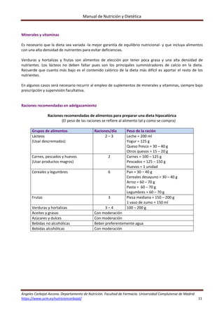 Manual de Nutrición y Dietética 
Ángeles Carbajal Azcona. Departamento de Nutrición. Facultad de Farmacia. Universidad Complutense de Madrid 
https://www.ucm.es/nutricioncarbajal/                                                                                                                                         11 
 
Minerales y vitaminas 
 
Es necesario que la dieta sea variada ‐la mejor garantía de equilibrio nutricional‐ y que incluya alimentos 
con una alta densidad de nutrientes para evitar deficiencias. 
 
Verduras  y  hortalizas  y  frutas  son  alimentos  de  elección  por  tener  poca  grasa  y  una  alta  densidad  de 
nutrientes.  Los  lácteos  no  deben  faltar  pues  son  los  principales  suministradores  de  calcio  en  la  dieta. 
Recuerde que cuanto más bajo es el contenido calórico de la dieta más difícil es aportar el resto de los 
nutrientes. 
 
En algunos casos será necesario recurrir al empleo de suplementos de minerales y vitaminas, siempre bajo 
prescripción y supervisión facultativa. 
 
 
Raciones recomendadas en adelgazamiento 
 
Raciones recomendadas de alimentos para preparar una dieta hipocalórica 
(El peso de las raciones se refiere al alimento tal y como se compra) 
 
Grupos de alimentos  Raciones/día  Peso de la ración 
Lácteos 
(Usar descremados) 
2 – 3  Leche = 200 ml 
Yogur = 125 g 
Queso fresco = 30 – 40 g 
Otros quesos = 15 – 20 g 
Carnes, pescados y huevos 
(Usar productos magros) 
2  Carnes = 100 – 125 g 
Pescados = 125 – 150 g 
Huevos = 1 unidad 
Cereales y legumbres  6  Pan = 30 – 40 g 
Cereales desayuno = 30 – 40 g 
Arroz = 60 – 70 g  
Pasta =  60 – 70 g 
Legumbres = 60 – 70 g 
Frutas  3  Pieza mediana = 150 – 200 g 
1 vaso de zumo = 150 ml 
Verduras y hortalizas  3 – 4  100 – 200 g 
Aceites y grasas  Con moderación 
Azúcares y dulces  Con moderación 
Bebidas no alcohólicas  Beber preferentemente agua 
Bebidas alcohólicas  Con moderación 
 
 
   
 