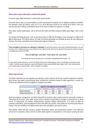 Manual de Nutrición y Dietética 
Ángeles Carbajal Azcona. Departamento de Nutrición. Facultad de Farmacia. Universidad Complutense de Madrid 
https://www.ucm.es/nutricioncarbajal/                                                                                                                                         7 
 
Cómo saber el peso adecuado y cuántos kilos perder 
 
En primer lugar debe plantearse cuántos kilos quiere perder. 
 
Si el peso real es alto, es recomendable y mucho más práctico empezar con un objetivo modesto y factible. 
Por ejemplo, tratar de reducir entre un 5 y un 10 % del peso actual en no menos de 6 meses. Para una 
persona que pese 100 kg, la pérdida de peso en 6 meses no debe ser superior a 5‐10 kg. 
 
Para saber cuánto debe pesar, use la fórmula del Índice de Masa Corporal (IMC) (peso (kg) / talla x talla 
(m)). 
 
Un hombre de 90 kg de peso y 175 cm de altura tiene un IMC de 29.4 kg/m2. Para conseguir un IMC de 25 
kg/m2 debe pesar 76.5 kg (le sobran 13.5 kg). Se estima apropiada una pérdida de peso de unos 400 g por 
semana. Por tanto, necesitará unos 9 meses para lograr el objetivo. 
 
 
Peso corregido en personas con sobrepeso y obesidad. En personas obesas, para evitar sobreestimaciones si se usa 
el peso real o subestimaciones si se emplea el peso ideal, puede utilizarse la siguiente fórmula para estimar el peso 
corregido para calcular la TMR.  
 
Peso corregido (kg) = peso ideal  + 0,25 x (peso real – peso ideal) 
 
Porcentaje del exceso de peso que se considera metabólicamente activo = 25. 
 
El peso ideal puede obtenerse a partir de tablas de peso para edad, género, talla y complexión, buscando el valor 
medio. También puede calcularse a partir del índice de masa corporal (IMC) (peso (kg) / talla2
 (m)), considerando 
como adecuado un valor de IMC = 18,5 a 25 kg/m2 
en adultos. 
 
 
 
Dietas hipocalóricas 
 
Las dietas hipocalóricas son aquellas que aportan menos calorías de las que nuestro organismo necesita, 
pero tienen que seguir suministrando igual cantidad de nutrientes (véase la tabla siguiente) y cumplir los 
criterios de calidad nutricional exigibles a cualquier otra dieta. 
 
  Aporte a las ingestas recomendadas 
  Calorías  Proteína Calcio  Hierro  Vitamina C 
Dieta habitual  100  100  100  100  100 
Dieta hipocalórica  75  100  100  100  100 
 
Antes de empezar a programar una dieta hipocalórica conviene saber cuánto estamos comiendo. Emplee el 
"Recuerdo de 24 horas" para saber lo que come y calcule el contenido en energía y nutrientes de su dieta 
actual.  Es  importante  no  cambiar  drásticamente  nuestros  hábitos  alimentarios.  Si  la  dieta  se  aleja  de 
nuestras costumbres, será inicialmente mucho más difícil de cumplir. Este puede ser el primer paso hacia el 
fracaso. Hay que modificar los hábitos hacia otros más saludables, pero poco a poco. 
 
Para  perder  medio  kilo  por  semana,  pueden  formularse  dietas  que  diariamente  aporten  unas  500  kcal 
menos de lo necesario. Como mínimo la dieta debe aportar el equivalente a 22 kcal por cada kg de peso 
 