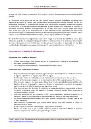 Manual de Nutrición y Dietética 
Ángeles Carbajal Azcona. Departamento de Nutrición. Facultad de Farmacia. Universidad Complutense de Madrid 
https://www.ucm.es/nutricioncarbajal/                                                                                                                                         8 
 
corporal real y día. Una persona que pese 80 kg no debe consumir dietas que aporten menos de unas 1800 
kcal/día. 
 
Se  recomienda  evitar  déficits  de  más  de  1000  kcal/día  durante  periodos  prolongados  de  tiempo  pues 
además de ser difíciles de cumplir, si las dietas no están bien diseñadas (incluyendo alimentos con una alta 
densidad de nutrientes) es muy difícil que aporten todos los nutrientes necesarios, aumentando el riesgo 
de deficiencias. Es preferible plantearse una reducción de peso a largo plazo para evitar el consumo de 
dietas muy restrictivas. Además, el uso prolongado de una dieta hipocalórica sin unas pautas de actividad 
física  puede  dar  lugar  a  una  disminución  de  la  tasa  metabólica  basal,  provocada  por  mecanismos 
compensatorios y por la pérdida de masa muscular. Estos son los principales responsables del efecto rebote 
o efecto yo‐yo, incrementando mucho más el peso, una vez dejada la restricción energética. 
 
Una  dieta  hipocalórica  mal  programada  puede  ser  un  riesgo  para  la  salud.  Es  importante  ser  un  poco 
críticos con las dietas de adelgazamiento que encontramos continuamente en los medios de comunicación. 
Generalmente  suelen  ser  muy  restrictivas  y  monótonas,  contrariamente  a  lo  que  debe  ser  una  dieta 
equilibrada. Las dietas poco variadas conducen con gran frecuencia a deficiencias nutricionales. 
 
 
Recomendaciones en las dietas de adelgazamiento 
 
 
Recomendaciones para hacer la compra 
 
- Cuando haga la compra, lleve siempre una lista de lo que necesita y trate de no salirse de ella. 
- No haga la compra con hambre. 
- Lea las etiquetas de los alimentos y compre alimentos con poca grasa. 
 
Recomendaciones para elaborar los menús 
 
- Prepare comidas sencillas pero atractivas y procure seguir disfrutando con la comida. No convierta 
el régimen hipocalórico en algo penoso y difícil de seguir. 
- Planifique los menús con antelación, de esta manera podrá compensar unos días con otros. 
- Intente familiarizarse con los pesos de las raciones, le será más fácil preparar y ajustar los menús. 
- Elija alimentos magros o con poca grasa: lácteos descremados, pescado blanco (pescadilla, gallo, 
bacalao, ..), carnes sin grasa y las aves sin piel. Modere el consumo de embutidos y fiambres pues 
suelen tener gran cantidad de grasa, aunque a veces no se vea. 
- Elija  alimentos  con  alta  densidad  de  nutrientes  y  pocas  calorías  (leche  descremada,  verduras, 
hortalizas,  ensaladas  y  frutas).  Las  legumbres  (lentejas,  garbanzos,  alubias)  deben  consumirse  al 
menos dos veces por semana. 
- Seleccione  alimentos  con  alto  contenido  en  fibra  que  le  ayudarán  a  aumentar  la  sensación  de 
saciedad y regular la mecánica digestiva (cereales integrales, verduras, hortalizas, legumbres). 
- No elimine totalmente ningún alimento de la dieta, en todo caso reduzca la cantidad. Trate de que 
la dieta sea variada. 
- Utilice  especias  y  condimentos  (ajo,  cebolla,  limón,  perejil,  etc.)  para  aumentar  el  sabor  y  la 
palatabilidad de los platos. 
- Puede usar los edulcorantes artificiales para la preparación de postres. 
- Resulta  útil  anotar  todo  lo  que  se  come,  como  una  forma  de  autocontrol.  Además  le  permitirá 
valorar y compensar los excesos que haya tenido que realizar. 
 
 
 