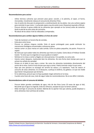 Manual de Nutrición y Dietética 
Ángeles Carbajal Azcona. Departamento de Nutrición. Facultad de Farmacia. Universidad Complutense de Madrid 
https://www.ucm.es/nutricioncarbajal/                                                                                                                                         9 
 
Recomendaciones para cocinar 
 
- Utilice  técnicas  culinarias  que  precisen  poca  grasa:  cocción,  a  la  plancha,  al  vapor,  al  horno, 
microondas. Inicialmente reduzca el consumo de alimentos fritos. 
- Use el aceite de oliva para la preparación y condimentación de los platos. Use una cuchara sopera 
para controlar lo que come. 1 cucharada sopera rasa de aceite (unos 10 gramos) equivale a 90 kcal. 
- Procure eliminar la grasa visible de los alimentos (por ejemplo en las carnes) antes de comerlos. 
Quite la piel de las aves antes de cocinarlas. 
- No abuse de las salsas ni de los rebozados o empanados. 
 
Recomendaciones para cambiar algunos hábitos a la hora de comer 
 
- Trate de mantener un horario fijo de comidas. 
- Evite picar entre horas. 
- Procure  no  saltarse  ninguna  comida.  Evite  el  ayuno  prolongado  pues  puede  estimular  los 
mecanismos fisiológicos encaminados a almacenar grasa. 
- Intente comer un poco menos en cada comida. Coma en platos pequeños, de postre. Procure no 
repetir. 
- No tiene por qué acabar todos los alimentos que tiene en el plato. Como decía el Profesor Grande 
Covián: "lo único que no engorda es lo que queda en el plato". 
- Siéntese en la mesa a comer y hágalo con otras personas. Si es posible, no coma solo. 
- Intente comer despacio, masticando bien los alimentos. De esta forma dará tiempo para que se 
activen las señales de saciedad. 
- Sírvase  en  el  plato  lo  que  vaya  a  comer.  No  coma  los  alimentos  tomándolos  directamente  del 
centro de la mesa. Corte el trozo de pan que vaya a comer. Podrá controlar mejor lo que come. 
- Deje  que  otra  persona  se  encargue  de  servirle  los  dulces  y  la  repostería.  Trate  de  reducir  el 
consumo de estos alimentos. En el desayuno, sustituya la bollería, las galletas o el pan de molde 
(que tienen más grasa) por pan de barra. 
- En la sobremesa, procure que no haya quedado ningún alimento en la mesa. 
- Cuando coma fuera de casa, trate de seguir todas las recomendaciones. No es tan difícil. Inténtelo. 
 
Recomendaciones sobre el consumo de bebidas 
 
- Procure  beber  grandes  cantidades  de  agua,  más  de  dos  litros  (unos  10  vasos  de  agua  al  día). 
Recuerde que el agua no engorda. Evite los refrescos, excepto los que no tienen calorías. 
- Debe restringir el consumo de alcohol. Además de no aportar más que calorías, puede desplazar a 
otros alimentos más nutritivos de la dieta. 
 
 
   
 