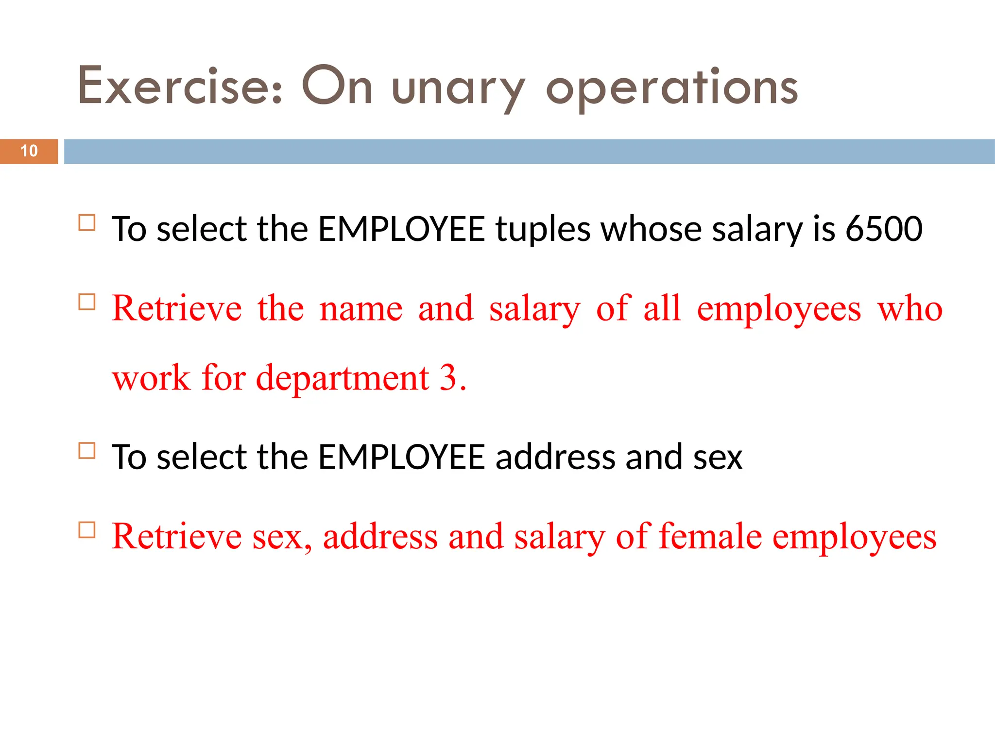 Exercise: On unary operations
 To select the EMPLOYEE tuples whose salary is 6500
 Retrieve the name and salary of all employees who
work for department 3.
 To select the EMPLOYEE address and sex
 Retrieve sex, address and salary of female employees
10
 
